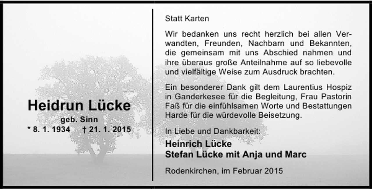 <p>Statt Karten<br />Wir bedanken uns recht herzlich bei allen Verwandten, Freunden, Nachbarn und Bekannten,<br />die gemeinsam mit uns Abschied nahmen und<br />ihre überaus große Anteilnahme auf so liebevolle<br />und vielfältige Weise zum Ausdruck brachten.</p><p>Heidrun Lücke<br />geb. Sinn<br />* 8. 1. 1934 † 21. 1. 2015</p><p>Ein besonderer Dank gilt dem Laurentius Hospiz<br />in Ganderkesee für die Begleitung, Frau Pastorin<br />Faß für die einfühlsamen Worte und Bestattungen<br />Harde für die würdevolle Beisetzung.<br />In Liebe und Dankbarkeit:</p><p>Heinrich Lücke<br />Stefan Lücke mit Anja und Marc<br />Rodenkirchen, im Februar 2015</p>
