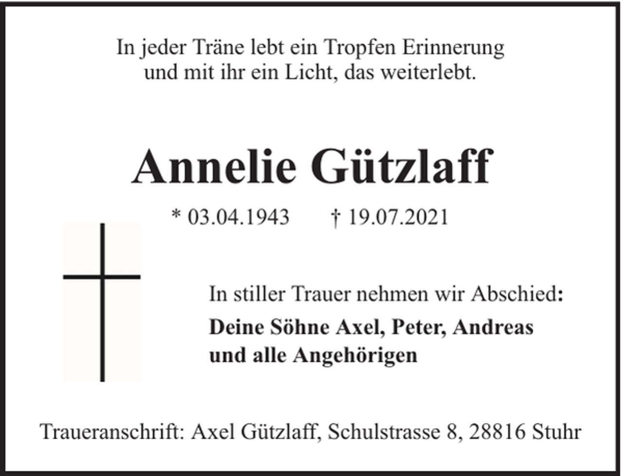 <p>In jeder Träne lebt ein Tropfen Erinnerung<br />und mit ihr ein Licht, das weiterlebt.</p><p>Annelie Gützlaff<br />* 03.04.1943</p><p>† 19.07.2021</p><p>In stiller Trauer nehmen wir Abschied:<br />Deine Söhne Axel, Peter, Andreas<br />und alle Angehörigen<br />Traueranschrift: Axel Gützlaff, Schulstrasse 8, 28816 Stuhr</p>