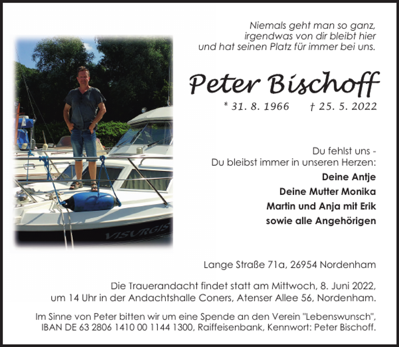 <p>Niemals geht man so ganz,<br />irgendwas von dir bleibt hier<br />und hat seinen Platz für immer bei uns.</p><p>* 31. 8. 1966</p><p>† 25. 5. 2022</p><p>Du fehlst uns Du bleibst immer in unseren Herzen:<br />Deine Antje<br />Deine Mutter Monika<br />Martin und Anja mit Erik<br />sowie alle Angehörigen</p><p>Lange Straße 71a, 26954 Nordenham<br />Die Trauerandacht findet statt am Mittwoch, 8. Juni 2022,<br />um 14 Uhr in der Andachtshalle Coners, Atenser Allee 56, Nordenham.<br />Im Sinne von Peter bitten wir um eine Spende an den Verein "Lebenswunsch",<br />IBAN DE 63 2806 1410 1144 1300, Raiffeisenbank, Kennwort: Peter Bischoff.</p>