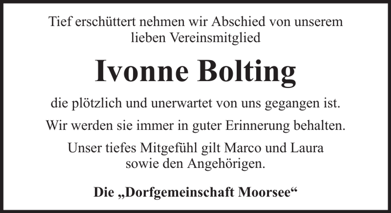<p>Tief erschüttert nehmen wir Abschied von unserem<br />lieben Vereinsmitglied</p><p>Ivonne Bolting<br />die plötzlich und unerwartet von uns gegangen ist.<br />Wir werden sie immer in guter Erinnerung behalten.<br />Unser tiefes Mitgefühl gilt Marco und Laura<br />sowie den Angehörigen.<br />Die „Dorfgemeinschaft Moorsee“</p>