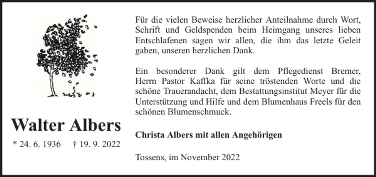 <p>Für die vielen Beweise herzlicher Anteilnahme durch Wort,<br />Schrift und Geldspenden beim Heimgang unseres lieben<br />Entschlafenen sagen wir allen, die ihm das letzte Geleit<br />gaben, unseren herzlichen Dank.</p><p>Walter Albers<br />* 24. 6. 1936</p><p>† 19. 9. 2022</p><p>Ein besonderer Dank gilt dem Pflegedienst Bremer,<br />Herrn Pastor Kaffka für seine tröstenden Worte und die<br />schöne Trauerandacht, dem Bestattungsinstitut Meyer für die<br />Unterstützung und Hilfe und dem Blumenhaus Freels für den<br />schönen Blumenschmuck.<br />Christa Albers mit allen Angehörigen<br />Tossens, im November 2022</p>