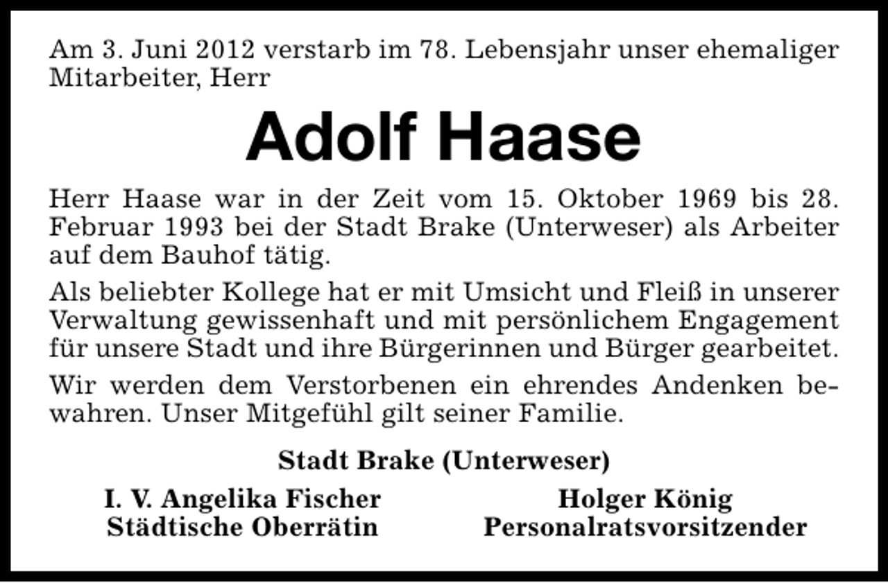 <p>Am 3. Juni 2012 verstarb im 78. Lebensjahr unser ehemaliger<br />Mitarbeiter, Herr</p><p>Adolf Haase</p><p>Herr Haase war in der Zeit vom 15. Oktober 1969 bis 28.<br />Februar 1993 bei der Stadt Brake (Unterweser) als Arbeiter<br />auf dem Bauhof tätig.<br />Als beliebter Kollege hat er mit Umsicht und Fleiß in unserer<br />Verwaltung gewissenhaft und mit persönlichem Engagement<br />für unsere Stadt und ihre Bürgerinnen und Bürger gearbeitet.<br />Wir werden dem Verstorbenen ein ehrendes Andenken bewahren. Unser Mitgefühl gilt seiner Familie.<br />Stadt Brake (Unterweser)<br />I. V. Angelika Fischer<br />Holger König<br />Städtische Oberrätin<br />Personalratsvorsitzender</p>