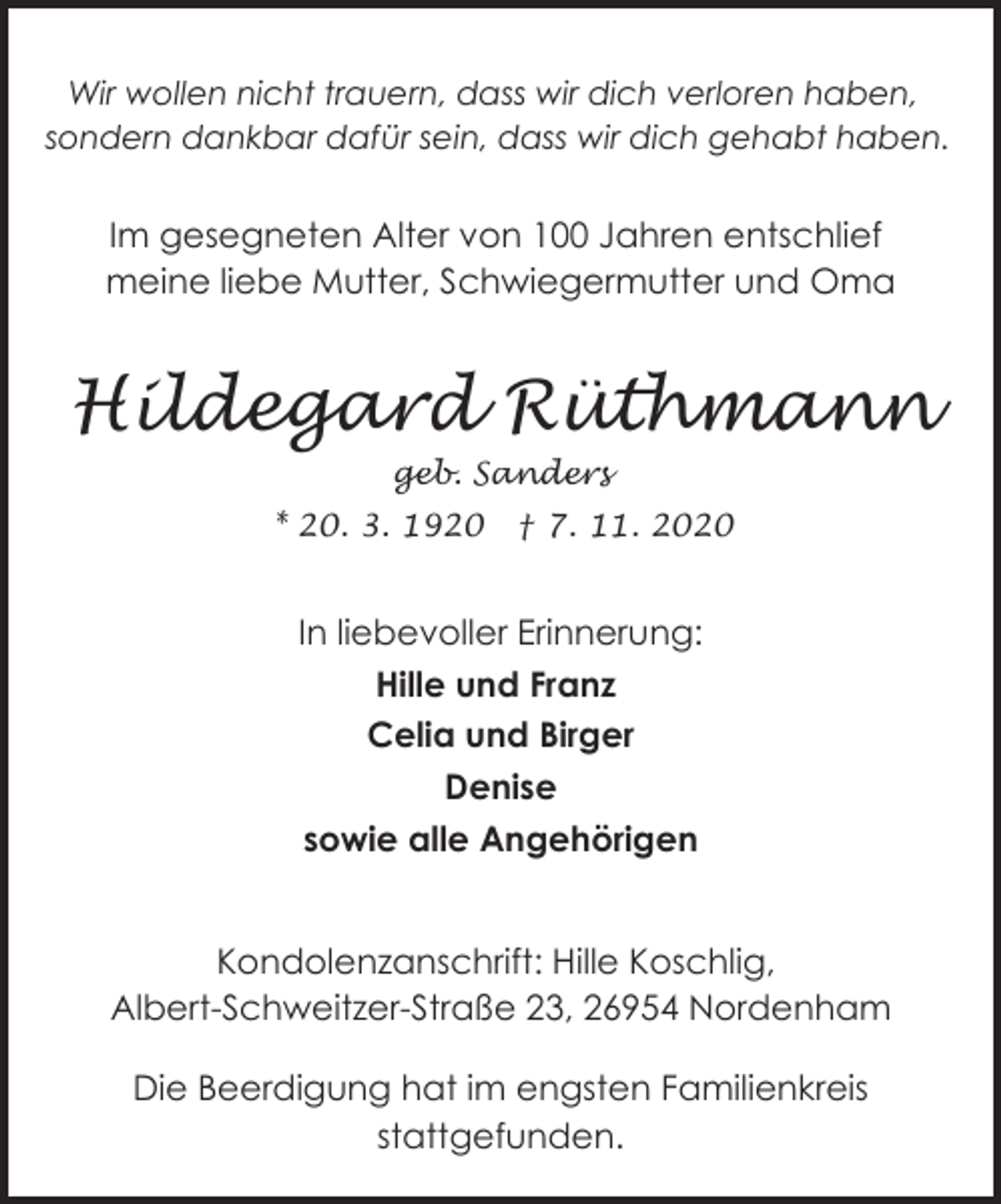<p>Wir wollen nicht trauern, dass wir dich verloren haben,<br />sondern dankbar dafür sein, dass wir dich gehabt haben.</p><p>Im gesegneten Alter von 100 Jahren entschlief<br />meine liebe Mutter, Schwiegermutter und Oma</p><p>Hildegard Rüthmann<br />geb. Sanders<br />* 20. 3. 1920</p><p>† 7. 11. 2020</p><p>In liebevoller Erinnerung:<br />Hille und Franz<br />Celia und Birger<br />Denise<br />sowie alle Angehörigen<br />Kondolenzanschrift: Hille Koschlig,<br />Albert-Schweitzer-Straße 23, 26954 Nordenham<br />Die Beerdigung hat im engsten Familienkreis<br />stattgefunden.</p>