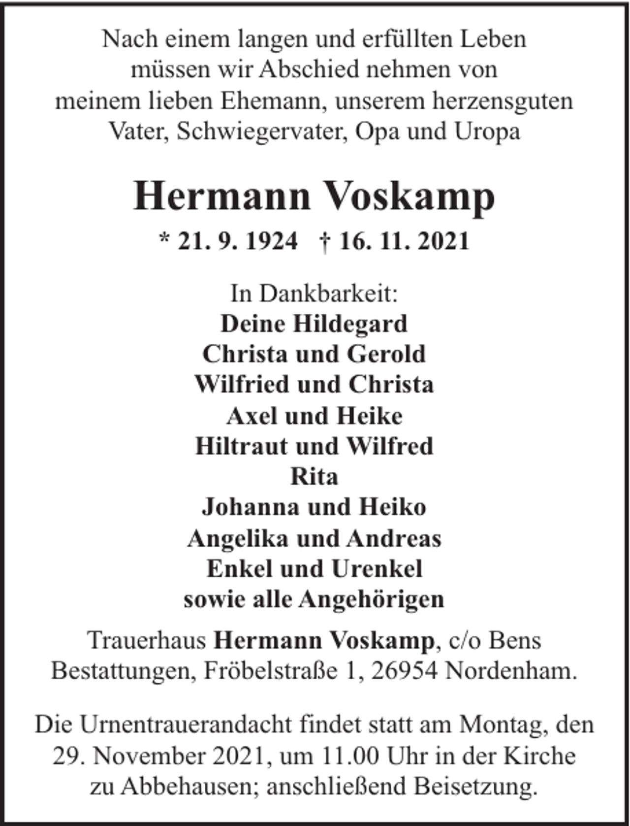 <p>Nach einem langen und erfüllten Leben<br />müssen wir Abschied nehmen von<br />meinem lieben Ehemann, unserem herzensguten<br />Vater, Schwiegervater, Opa und Uropa</p><p>Hermann Voskamp<br />* 21. 9. 1924 † 16. 11. 2021<br />In Dankbarkeit:<br />Deine Hildegard<br />Christa und Gerold<br />Wilfried und Christa<br />Axel und Heike<br />Hiltraut und Wilfred<br />Rita<br />Johanna und Heiko<br />Angelika und Andreas<br />Enkel und Urenkel<br />sowie alle Angehörigen<br />Trauerhaus Hermann Voskamp, c/o Bens<br />Bestattungen, Fröbelstraße 1, 26954 Nordenham.<br />Die Urnentrauerandacht findet statt am Montag, den<br />29. November 2021, um 11.00 Uhr in der Kirche<br />zu Abbehausen; anschließend Beisetzung.</p>