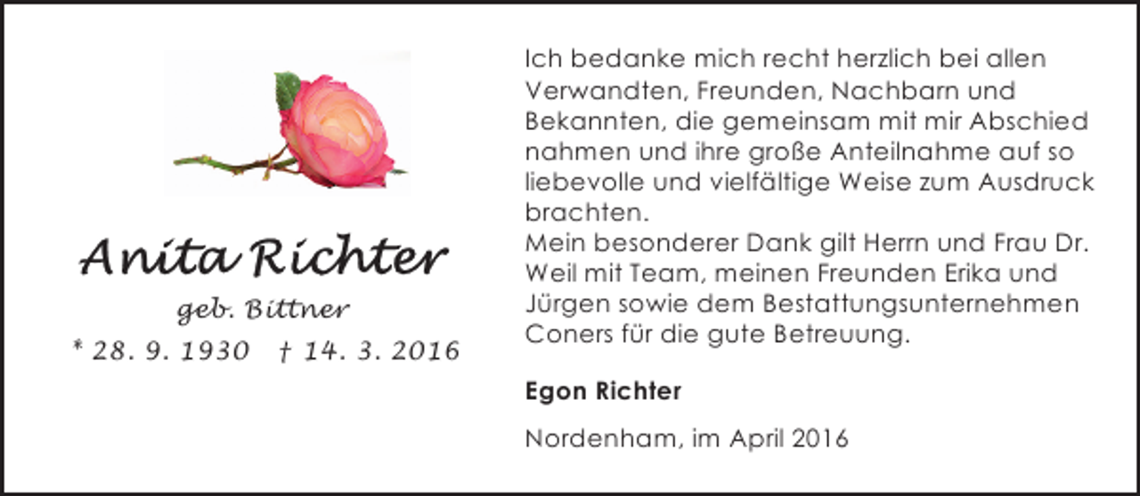 <p>geb. Bittner<br />* 28. 9. 1930</p><p>† 14. 3. 2016</p><p>Ich bedanke mich recht herzlich bei allen<br />Verwandten, Freunden, Nachbarn und<br />Bekannten, die gemeinsam mit mir Abschied<br />nahmen und ihre große Anteilnahme auf so<br />liebevolle und vielfältige Weise zum Ausdruck<br />brachten.<br />Mein besonderer Dank gilt Herrn und Frau Dr.<br />Weil mit Team, meinen Freunden Erika und<br />Jürgen sowie dem Bestattungsunternehmen<br />Coners für die gute Betreuung.<br />Egon Richter<br />Nordenham, im April 2016</p>