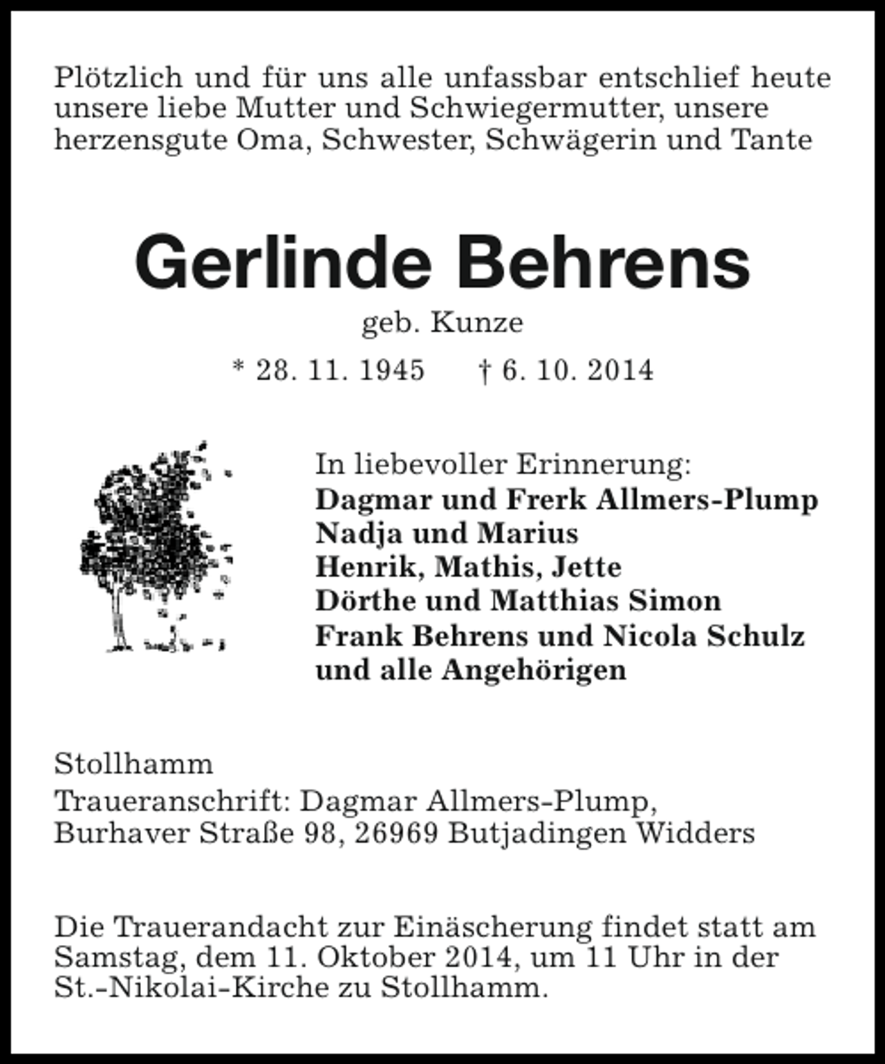 <p>Plötzlich und für uns alle unfassbar entschlief heute<br />unsere liebe Mutter und Schwiegermutter, unsere<br />herzensgute Oma, Schwester, Schwägerin und Tante</p><p>Gerlinde Behrens<br />geb. Kunze</p><p>* 28. 11. 1945</p><p>† 6. 10. 2014</p><p>In liebevoller Erinnerung:<br />Dagmar und Frerk Allmers-Plump<br />Nadja und Marius<br />Henrik, Mathis, Jette<br />Dörthe und Matthias Simon<br />Frank Behrens und Nicola Schulz<br />und alle Angehörigen<br />Stollhamm<br />Traueranschrift: Dagmar Allmers-Plump,<br />Burhaver Straße 98, 26969 Butjadingen Widders<br />Die Trauerandacht zur Einäscherung findet statt am<br />Samstag, dem 11. Oktober 2014, um 11 Uhr in der<br />St.-Nikolai-Kirche zu Stollhamm.</p>