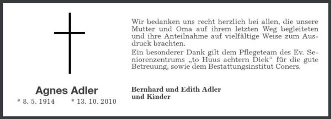 <p>Wir bedanken uns recht herzlich bei allen, die unsere Mutter und Oma auf ihrem letzten Weg begleiteten und ihre Anteilnahme auf vielfältige Weise zum Ausdruck brachten. Ein besonderer Dank gilt dem Pflegeteam des Ev. Seniorenzentrums „to Huus achtern Diek“ für die gute Betreuung, sowie dem Bestattungsinstitut Coners.</p><p>Agnes Adler<br />* 8. 5. 1914 * 13. 10. 2010</p><p>Bernhard und Edith Adler und Kinder</p>
