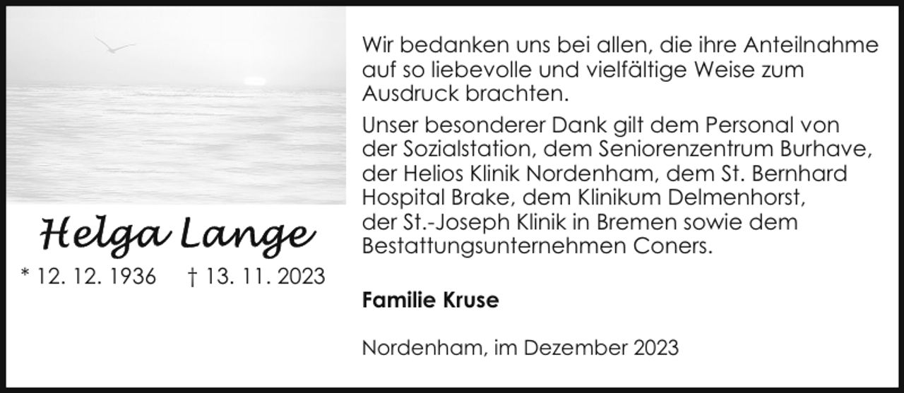 <p>Wir bedanken uns bei allen, die ihre Anteilnahme<br />auf so liebevolle und vielfältige Weise zum<br />Ausdruck brachten.<br />Unser besonderer Dank gilt dem Personal von<br />der Sozialstation, dem Seniorenzentrum Burhave,<br />der Helios Klinik Nordenham, dem St. Bernhard<br />Hospital Brake, dem Klinikum Delmenhorst,<br />der St.-Joseph Klinik in Bremen sowie dem<br />Bestattungsunternehmen Coners.<br />* 12. 12. 1936</p><p>† 13. 11. 2023</p><p>Familie Kruse<br />Nordenham, im Dezember 2023</p>