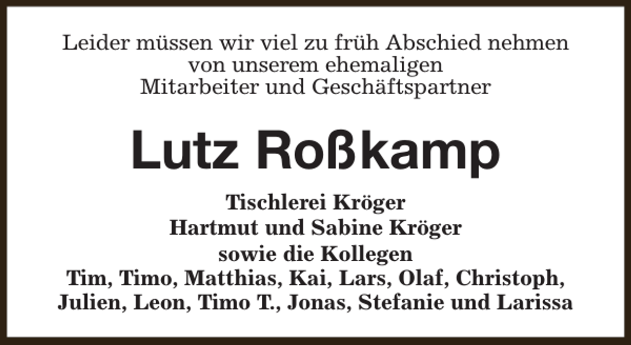 <p>Leider müssen wir viel zu früh Abschied nehmen<br />von unserem ehemaligen<br />Mitarbeiter und Geschäftspartner</p><p>Lutz Roßkamp<br />Tischlerei Kröger<br />Hartmut und Sabine Kröger<br />sowie die Kollegen<br />Tim, Timo, Matthias, Kai, Lars, Olaf, Christoph,<br />Julien, Leon, Timo T., Jonas, Stefanie und Larissa</p>
