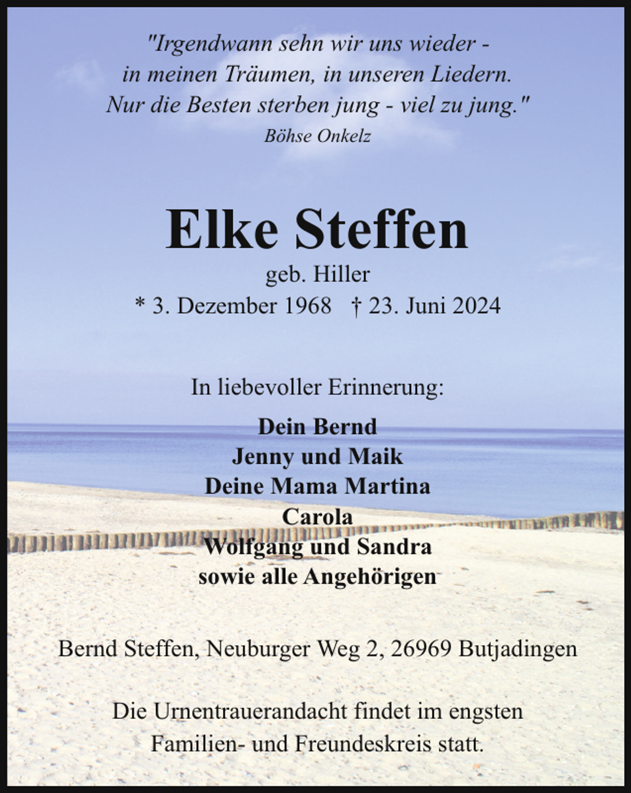 <p>"Irgendwann sehn wir uns wieder in meinen Träumen, in unseren Liedern.<br />Nur die Besten sterben jung - viel zu jung."<br />Böhse Onkelz</p><p>Elke Steffen</p><p>geb. Hiller<br />* 3. Dezember 1968 † 23. Juni 2024<br />In liebevoller Erinnerung:<br />Dein Bernd<br />Jenny und Maik<br />Deine Mama Martina<br />Carola<br />Wolfgang und Sandra<br />sowie alle Angehörigen<br />Bernd Steffen, Neuburger Weg 2, 26969 Butjadingen<br />Die Urnentrauerandacht findet im engsten<br />Familien- und Freundeskreis statt.</p>