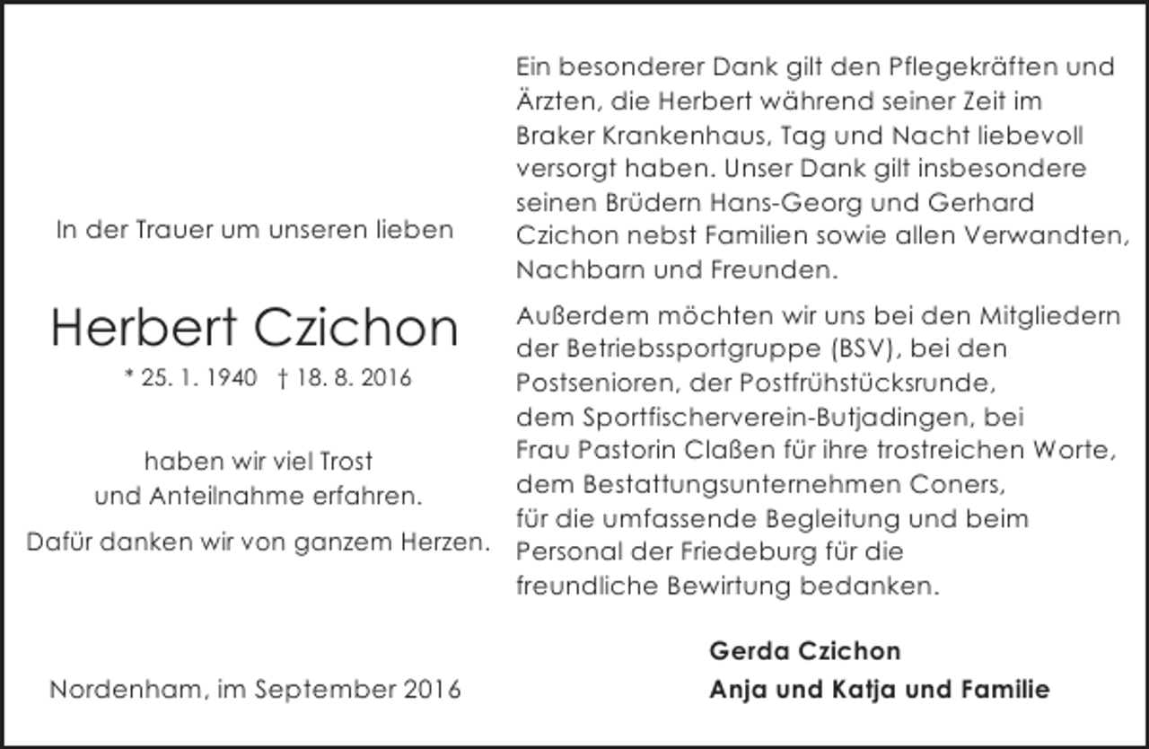 <p>In der Trauer um unseren lieben</p><p>Ein besonderer Dank gilt den Pflegekräften und<br />Ärzten, die Herbert während seiner Zeit im<br />Braker Krankenhaus, Tag und Nacht liebevoll<br />versorgt haben. Unser Dank gilt insbesondere<br />seinen Brüdern Hans-Georg und Gerhard<br />Czichon nebst Familien sowie allen Verwandten,<br />Nachbarn und Freunden.</p><p>Herbert Czichon</p><p>Außerdem möchten wir uns bei den Mitgliedern<br />der Betriebssportgruppe (BSV), bei den<br />* 25. 1. 1940 † 18. 8. 2016<br />Postsenioren, der Postfrühstücksrunde,<br />dem Sportfischerverein-Butjadingen, bei<br />Frau Pastorin Claßen für ihre trostreichen Worte,<br />haben wir viel Trost<br />dem Bestattungsunternehmen Coners,<br />und Anteilnahme erfahren.<br />für die umfassende Begleitung und beim<br />Dafür danken wir von ganzem Herzen. Personal der Friedeburg für die<br />freundliche Bewirtung bedanken.</p><p>Nordenham, im September 2016</p><p>Gerda Czichon<br />Anja und Katja und Familie</p>