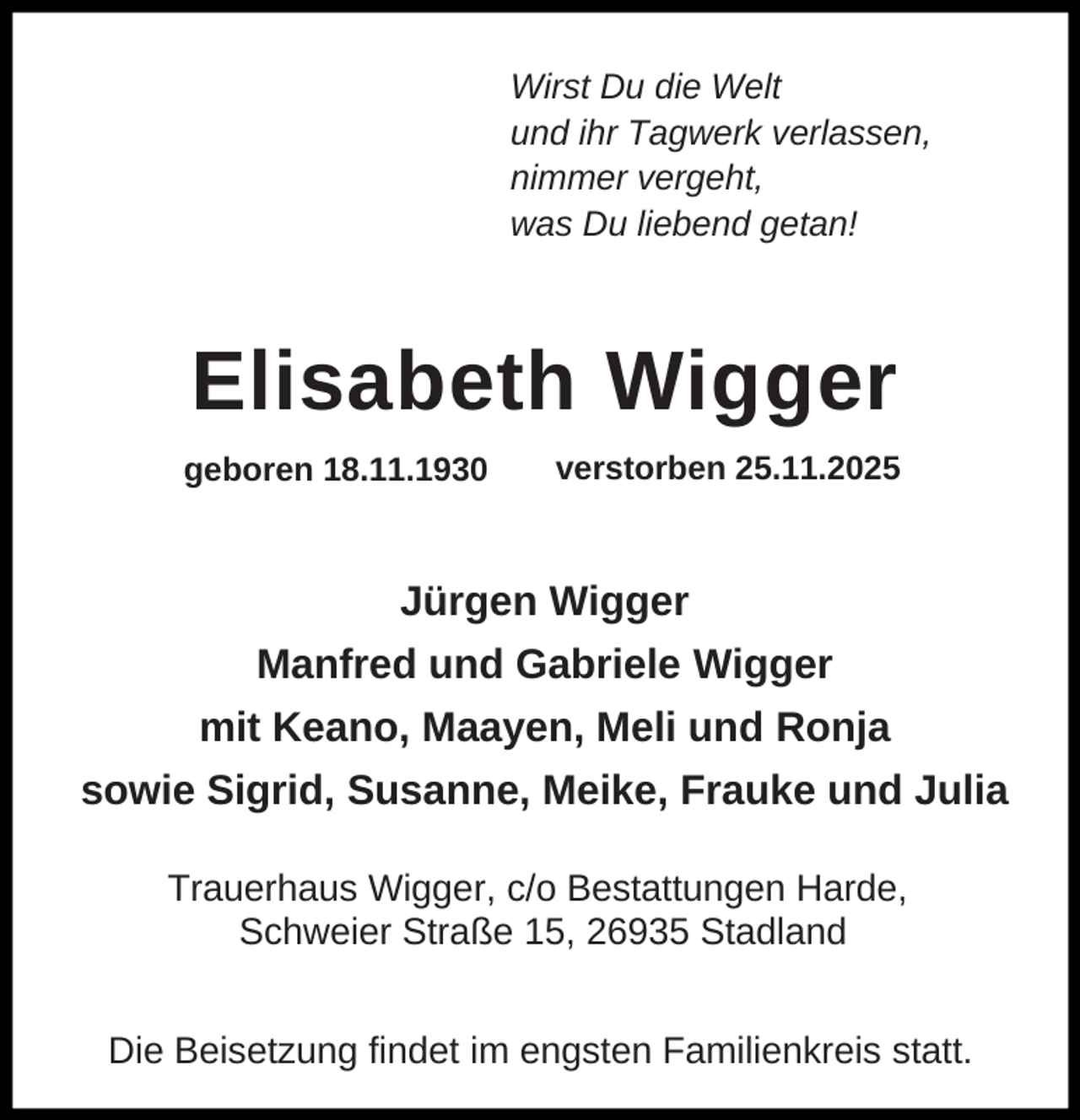 <p>Wirst Du die Welt<br />und ihr Tagwerk verlassen,<br />nimmer vergeht,<br />was Du liebend getan!</p><p>Elisabeth Wigger<br />geboren 18.11.1930</p><p>verstorben 25.11.2025</p><p>Jürgen Wigger<br />Manfred und Gabriele Wigger<br />mit Keano, Maayen, Meli und Ronja<br />sowie Sigrid, Susanne, Meike, Frauke und Julia<br />Trauerhaus Wigger, c/o Bestattungen Harde,<br />Schweier Straße 15, 26935 Stadland<br />Die Beisetzung findet im engsten Familienkreis statt.</p>