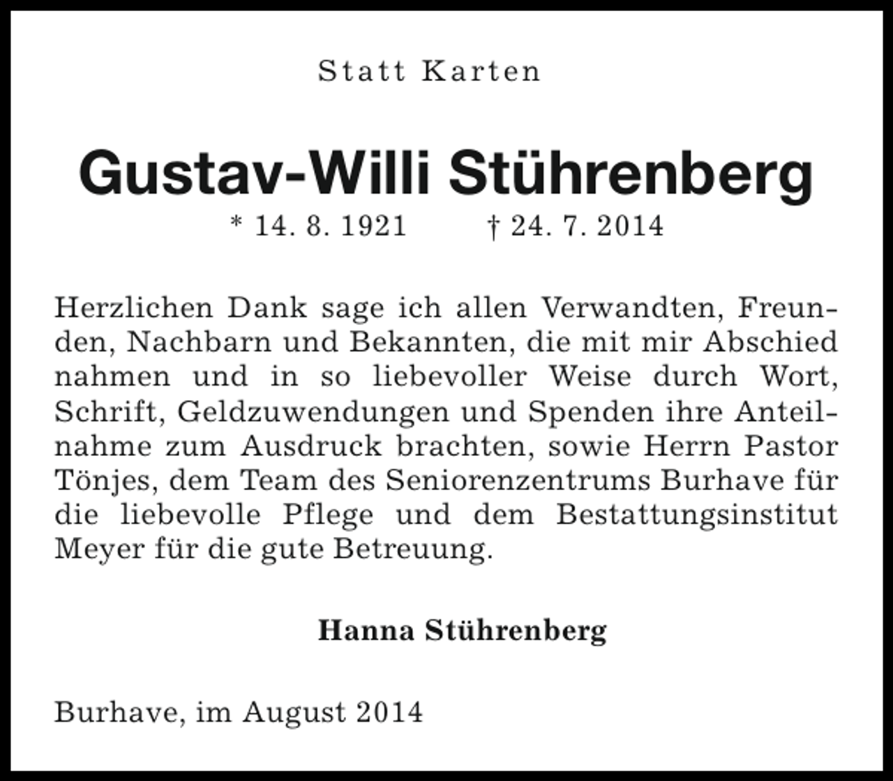 <p>S t a t t K a rt e n</p><p>Gustav-Willi Stührenberg<br />* 14. 8. 1921</p><p>† 24. 7. 2014</p><p>Herzlichen Dank sage ich allen Verwandten, Freunden, Nachbarn und Bekannten, die mit mir Abschied<br />nahmen und in so liebevoller Weise durch Wort,<br />Schrift, Geldzuwendungen und Spenden ihre Anteilnahme zum Ausdruck brachten, sowie Herrn Pastor<br />Tönjes, dem Team des Seniorenzentrums Burhave für<br />die liebevolle Pflege und dem Bestattungsinstitut<br />Meyer für die gute Betreuung.<br />Hanna Stührenberg<br />Burhave, im August 2014</p>