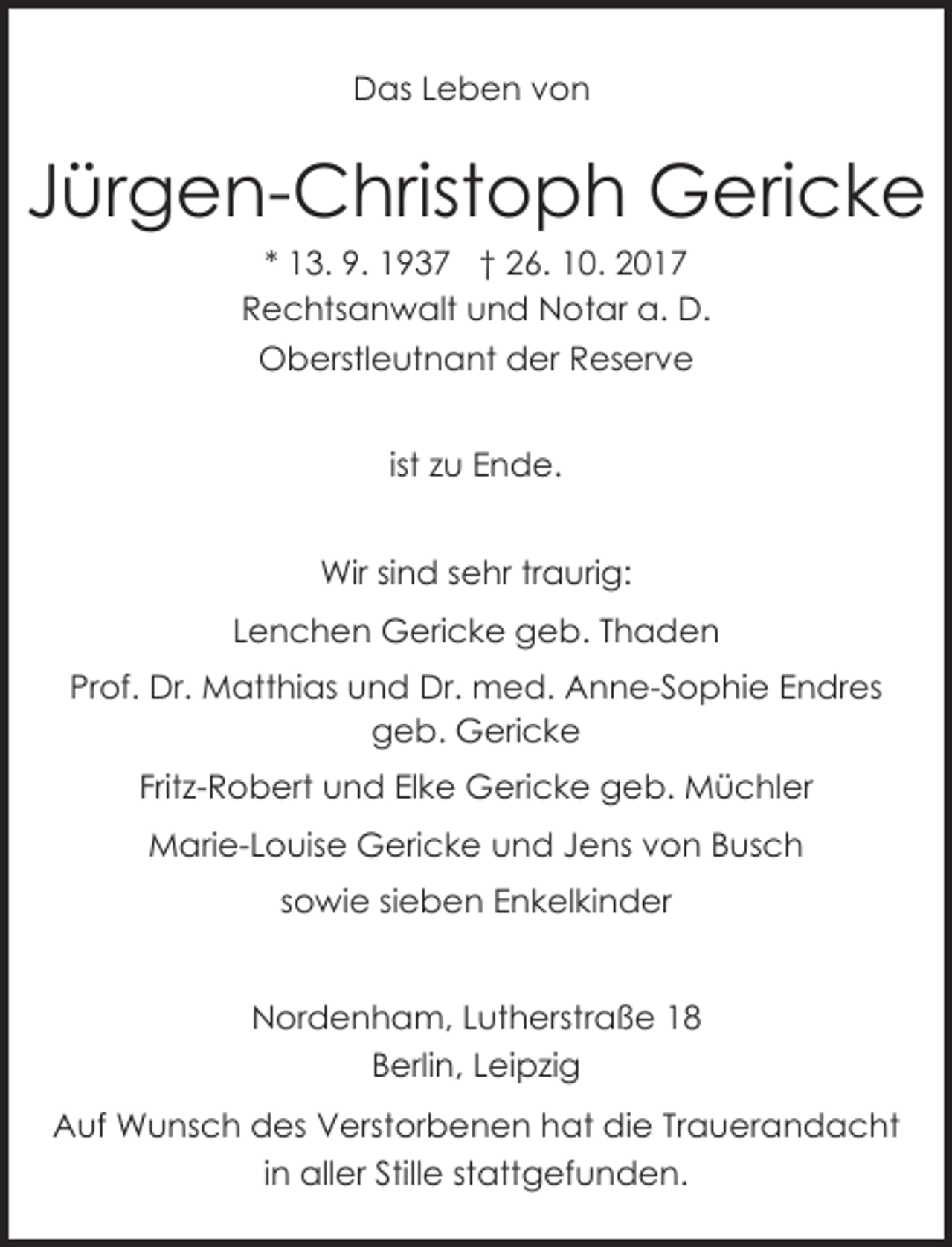 <p>Das Leben von</p><p>Jürgen-Christoph Gericke<br />* 13. 9. 1937 † 26. 10. 2017<br />Rechtsanwalt und Notar a. D.<br />Oberstleutnant der Reserve<br />ist zu Ende.<br />Wir sind sehr traurig:<br />Lenchen Gericke geb. Thaden<br />Prof. Dr. Matthias und Dr. med. Anne-Sophie Endres<br />geb. Gericke<br />Fritz-Robert und Elke Gericke geb. Müchler<br />Marie-Louise Gericke und Jens von Busch<br />sowie sieben Enkelkinder</p><p>26954 Nordenham, Lutherstraße 18<br />Nordenham, Lutherstraße 18<br />Berlin, Leipzig</p><p>Auf Wunsch des Verstorbenen hat die Trauerandacht<br />in aller Stille stattgefunden.</p>