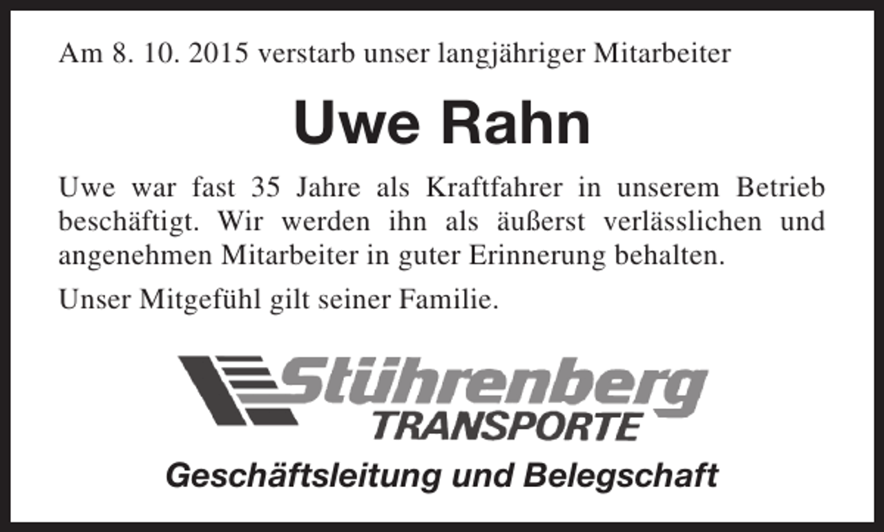 <p>Am 8. 10. 2015 verstarb unser langjähriger Mitarbeiter</p><p>Uwe Rahn<br />Uwe war fast 35 Jahre als Kraftfahrer in unserem Betrieb<br />beschäftigt. Wir werden ihn als äußerst verlässlichen und<br />angenehmen Mitarbeiter in guter Erinnerung behalten.<br />Unser Mitgefühl gilt seiner Familie.</p><p>Geschäftsleitung und Belegschaft</p>