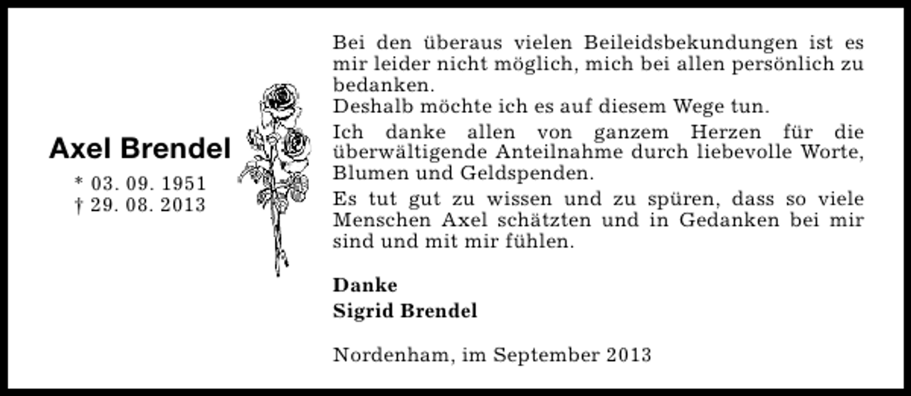 <p>Axel Brendel<br />* 03. 09. 1951<br />† 29. 08. 2013</p><p>Bei den überaus vielen Beileidsbekundungen ist es<br />mir leider nicht möglich, mich bei allen persönlich zu<br />bedanken.<br />Deshalb möchte ich es auf diesem Wege tun.<br />Ich danke allen von ganzem Herzen für die<br />überwältigende Anteilnahme durch liebevolle Worte,<br />Blumen und Geldspenden.<br />Es tut gut zu wissen und zu spüren, dass so viele<br />Menschen Axel schätzten und in Gedanken bei mir<br />sind und mit mir fühlen.<br />Danke<br />Sigrid Brendel<br />Nordenham, im September 2013</p>