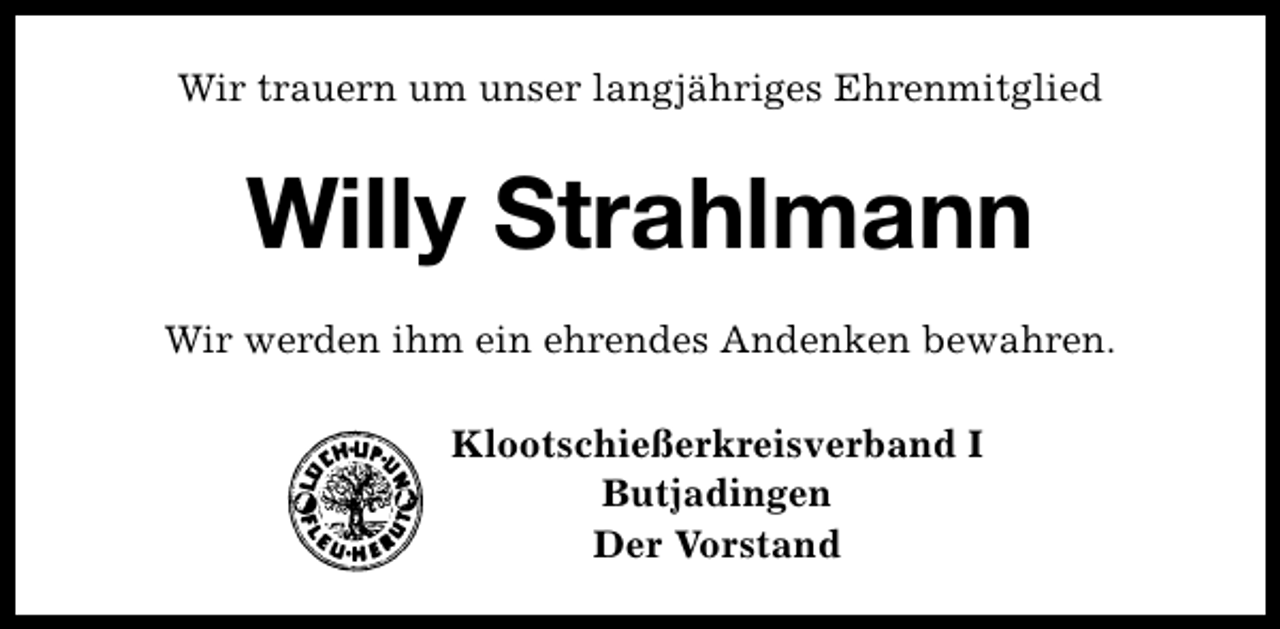 <p>Wir trauern um unser langjähriges Ehrenmitglied</p><p>Willy Strahlmann<br />Wir werden ihm ein ehrendes Andenken bewahren.<br />Klootschießerkreisverband I<br />Butjadingen<br />Der Vorstand</p>