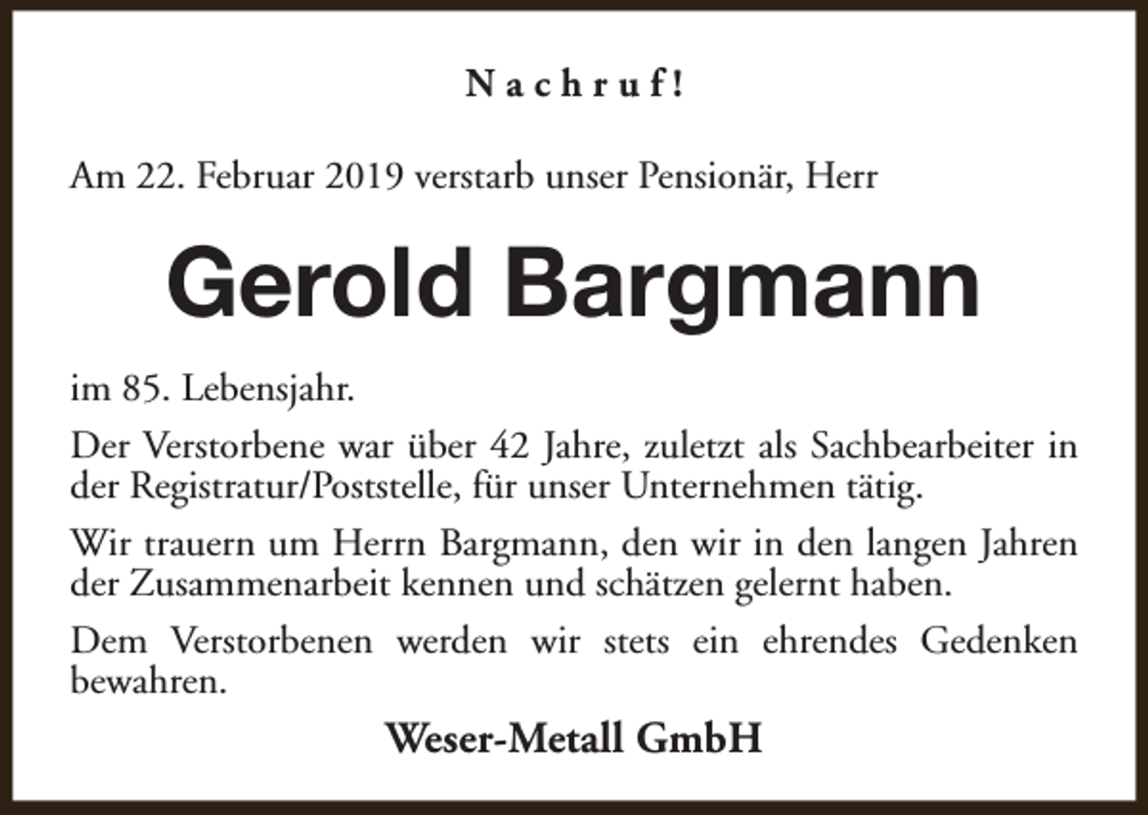<p>Nachruf!<br />Am 22. Februar 2019 verstarb unser Pensionär, Herr</p><p>Gerold Bargmann<br />im 85. Lebensjahr.<br />Der Verstorbene war über 42 Jahre, zuletzt als Sachbearbeiter in<br />der Registratur/Poststelle, für unser Unternehmen tätig.<br />Wir trauern um Herrn Bargmann, den wir in den langen Jahren<br />der Zusammenarbeit kennen und schätzen gelernt haben.<br />Dem Verstorbenen werden wir stets ein ehrendes Gedenken<br />bewahren.</p><p>Weser-Metall GmbH</p>