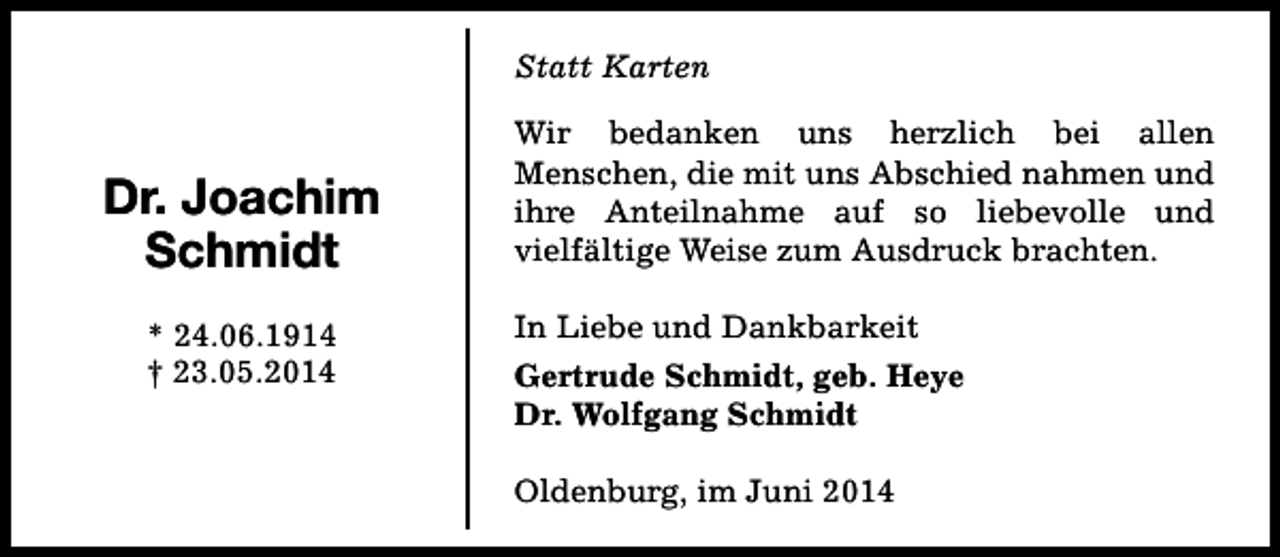 <p>Statt Karten</p><p>Dr. Joachim<br />Schmidt<br />* 24.06.1914<br />† 23.05.2014</p><p>Wir bedanken uns herzlich bei allen<br />Menschen, die mit uns Abschied nahmen und<br />ihre Anteilnahme auf so liebevolle und<br />vielfältige Weise zum Ausdruck brachten.<br />In Liebe und Dankbarkeit<br />Gertrude Schmidt, geb. Heye<br />Dr. Wolfgang Schmidt<br />Oldenburg, im Juni 2014</p>