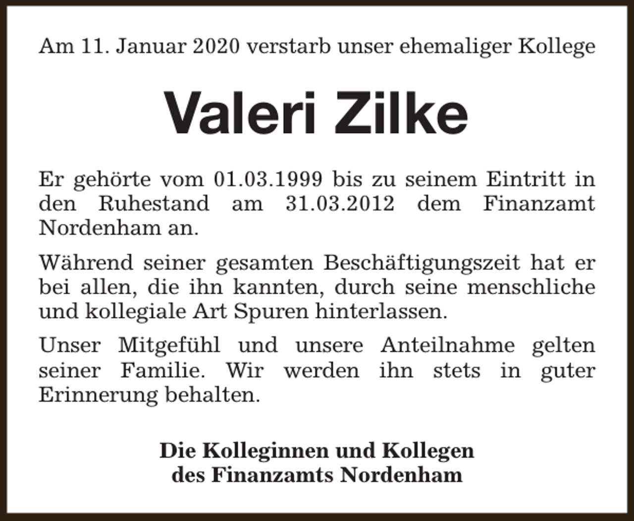 <p>Am 11. Januar 2020 verstarb unser ehemaliger Kollege</p><p>Valeri Zilke<br />Er gehörte vom 01.03.1999 bis zu seinem Eintritt in<br />den Ruhestand am 31.03.2012 dem Finanzamt<br />Nordenham an.<br />Während seiner gesamten Beschäftigungszeit hat er<br />bei allen, die ihn kannten, durch seine menschliche<br />und kollegiale Art Spuren hinterlassen.<br />Unser Mitgefühl und unsere Anteilnahme gelten<br />seiner Familie. Wir werden ihn stets in guter<br />Erinnerung behalten.<br />Die Kolleginnen und Kollegen<br />des Finanzamts Nordenham</p>