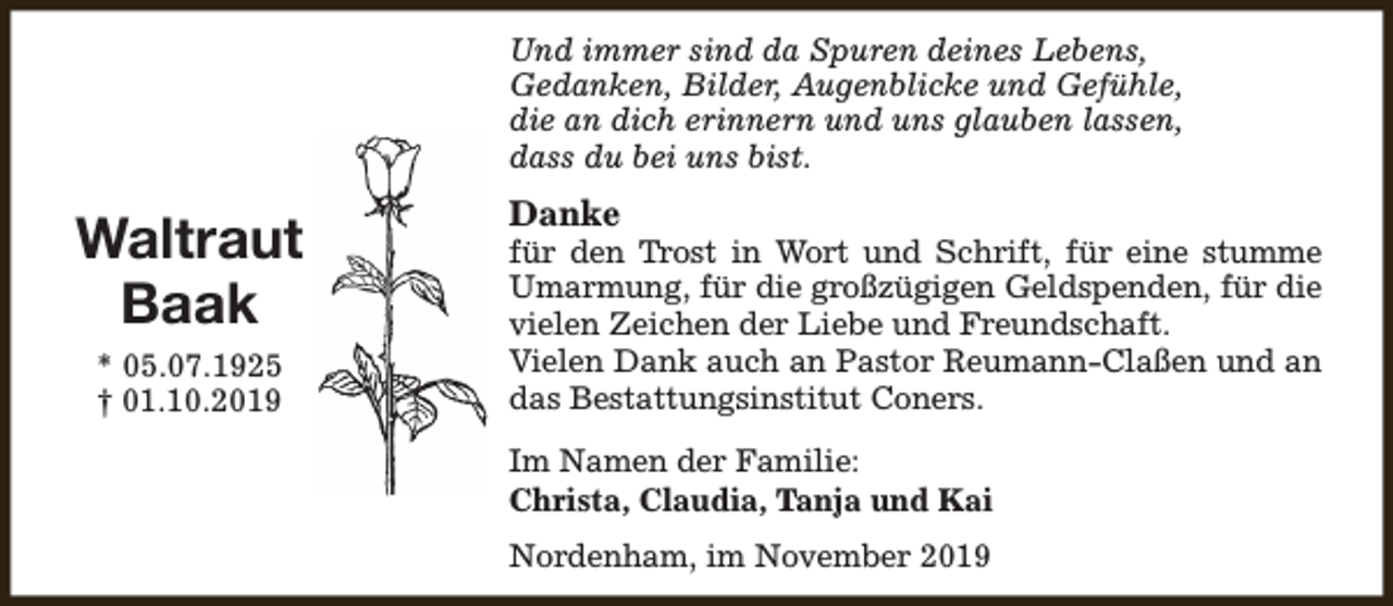 <p>Und immer sind da Spuren deines Lebens,<br />Gedanken, Bilder, Augenblicke und Gefühle,<br />die an dich erinnern und uns glauben lassen,<br />dass du bei uns bist.</p><p>Waltraut<br />Baak<br />* 05.07.1925<br />† 01.10.2019</p><p>Danke</p><p>für den Trost in Wort und Schrift, für eine stumme<br />Umarmung, für die großzügigen Geldspenden, für die<br />vielen Zeichen der Liebe und Freundschaft.<br />Vielen Dank auch an Pastor Reumann-Claßen und an<br />das Bestattungsinstitut Coners.<br />Im Namen der Familie:<br />Christa, Claudia, Tanja und Kai<br />Nordenham, im November 2019</p>
