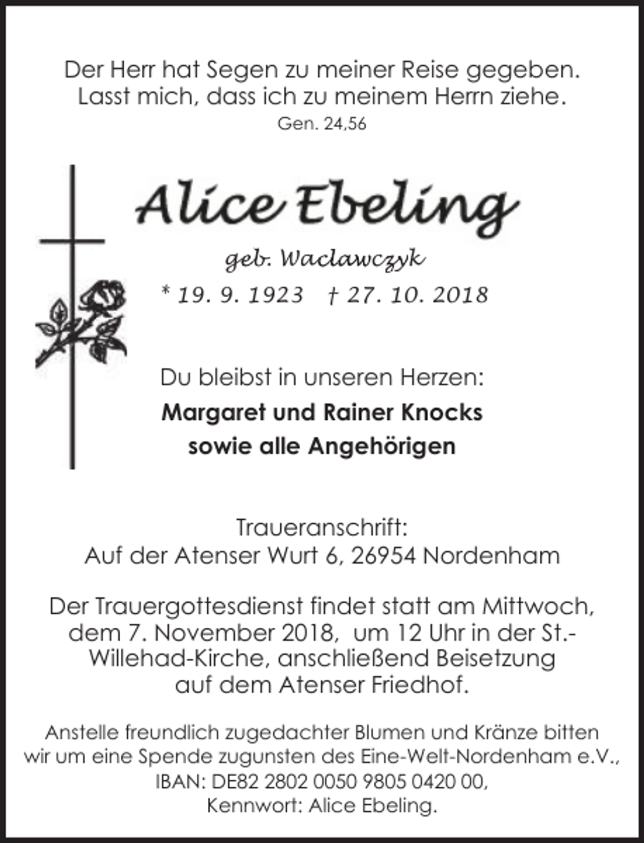 <p>Der Herr hat Segen zu meiner Reise gegeben.<br />Lasst mich, dass ich zu meinem Herrn ziehe.<br />Gen. 24,56</p>
<p>geb. Wac<br />ge<br />aclawcz<br />czyk</p>
<p>* 19. 9. 1923</p>
<p>† 27. 10. 2018</p>
<p>Du bleibst in unseren Herzen:<br />Margaret und Rainer Knocks<br />sowie alle Angehörigen<br />Traueranschrift:<br />Auf der Atenser Wurt 6, 26954 Nordenham<br />Der Trauergottesdienst findet statt am Mittwoch,<br />dem 7. November 2018, um 12 Uhr in der St.Willehad-Kirche, anschließend Beisetzung<br />auf dem Atenser Friedhof.<br />Anstelle freundlich zugedachter Blumen und Kränze bitten<br />wir um eine Spende zugunsten des Eine-Welt-Nordenham e.V.,<br />IBAN: DE8802 0050 9805 0420,<br />Kennwort: Alice Ebeling.</p>