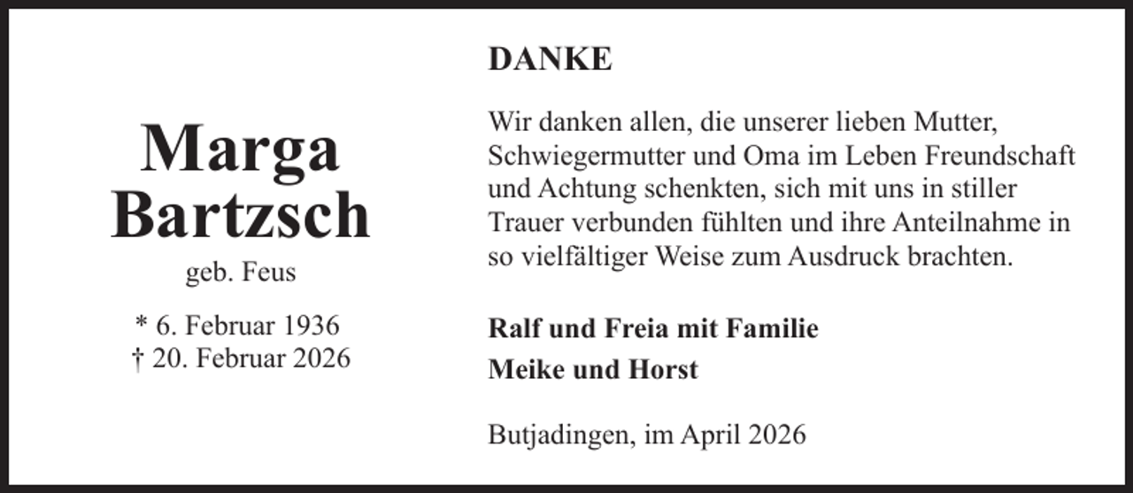 <p>DANKE</p><p>Marga<br />Bartzsch<br />geb. Feus</p><p>* 6. Februar 1936<br />† 20. Februar 2026</p><p>Wir danken allen, die unserer lieben Mutter,<br />Schwiegermutter und Oma im Leben Freundschaft<br />und Achtung schenkten, sich mit uns in stiller<br />Trauer verbunden fühlten und ihre Anteilnahme in<br />so vielfältiger Weise zum Ausdruck brachten.<br />Ralf und Freia mit Familie<br />Meike und Horst<br />Butjadingen, im April 2026</p>