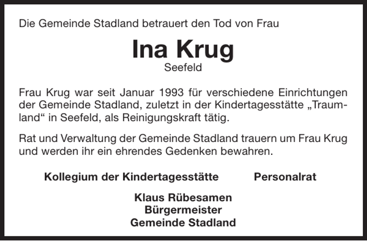 <p>Die Gemeinde Stadland betrauert den Tod von Frau</p><p>Ina Krug<br />Seefeld</p><p>Frau Krug war seit Januar 1993 für verschiedene Einrichtungen<br />der Gemeinde Stadland, zuletzt in der Kindertagesstätte „Traumland“ in Seefeld, als Reinigungskraft tätig.<br />Rat und Verwaltung der Gemeinde Stadland trauern um Frau Krug<br />und werden ihr ein ehrendes Gedenken bewahren.<br />Kollegium der Kindertagesstätte<br />Klaus Rübesamen<br />Bürgermeister<br />Gemeinde Stadland</p><p>Personalrat</p>