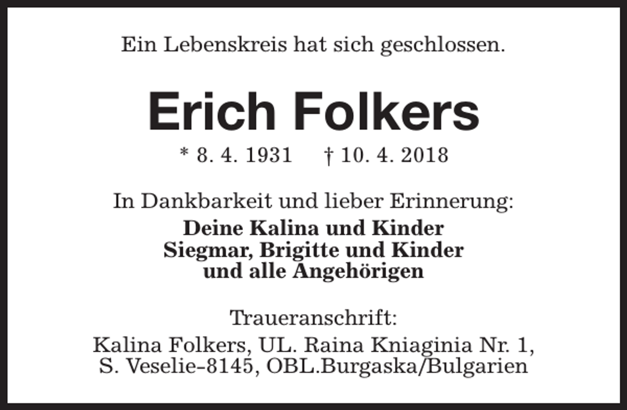 <p>Ein Lebenskreis hat sich geschlossen.</p><p>Erich Folkers<br />* 8. 4. 1931</p><p>† 10. 4. 2018</p><p>In Dankbarkeit und lieber Erinnerung:<br />Deine Kalina und Kinder<br />Siegmar, Brigitte und Kinder<br />und alle Angehörigen<br />Traueranschrift:<br />Kalina Folkers, UL. Raina Kniaginia Nr. 1,<br />S. Veselie-8145, OBL.Burgaska/Bulgarien</p>