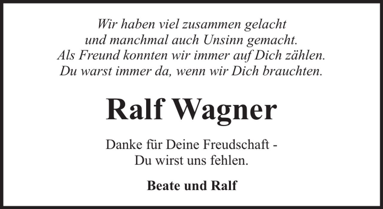 <p>Wir haben viel zusammen gelacht<br />und manchmal auch Unsinn gemacht.<br />Als Freund konnten wir immer auf Dich zählen.<br />Du warst immer da, wenn wir Dich brauchten.</p><p>Ralf Wagner<br />Danke für Deine Freudschaft Du wirst uns fehlen.<br />Beate und Ralf</p>