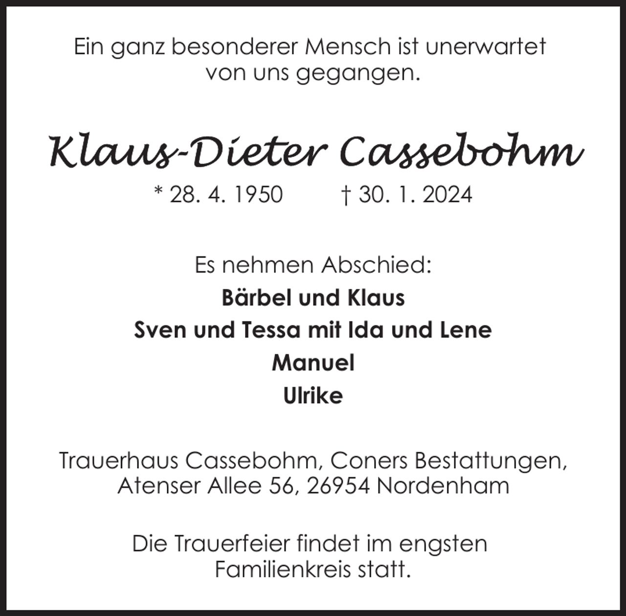 <p>Ein ganz besonderer Mensch ist unerwartet<br />von uns gegangen.</p><p>* 28. 4. 1950</p><p>† 30. 1. 2024</p><p>Es nehmen Abschied:<br />Bärbel und Klaus<br />Sven und Tessa mit Ida und Lene<br />Manuel<br />Ulrike<br />Trauerhaus Cassebohm, Coners Bestattungen,<br />Atenser Allee 56, 26954 Nordenham<br />Die Trauerfeier findet im engsten<br />Familienkreis statt.</p>
