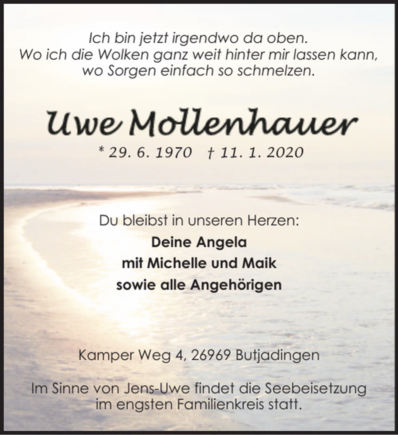 <p>Ich bin jetzt irgendwo da oben.<br />Wo ich die Wolken ganz weit hinter mir lassen kann,<br />wo Sorgen einfach so schmelzen.</p><p>* 29. 6. 1970</p><p>† 11. 1. 2020</p><p>Du bleibst in unseren Herzen:<br />Deine Angela<br />mit Michelle und Maik<br />sowie alle Angehörigen</p><p>Kamper Weg 4, 26969 Butjadingen<br />Im Sinne von Jens-Uwe findet die Seebeisetzung<br />im engsten Familienkreis statt.</p>