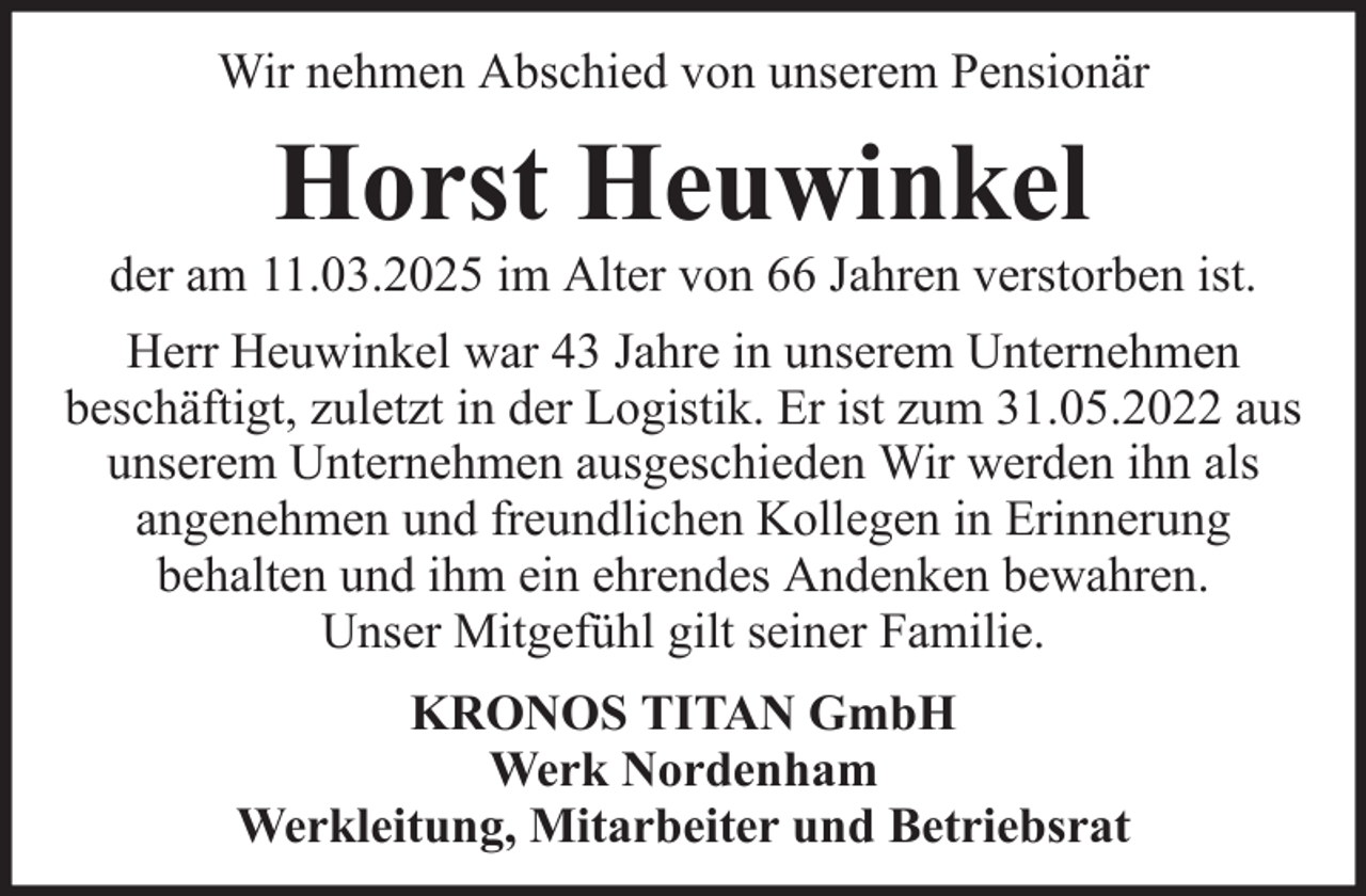 <p>Wir nehmen Abschied von unserem Pensionär</p><p>Horst Heuwinkel<br />der am 11.03.2025 im Alter von 66 Jahren verstorben ist.<br />Herr Heuwinkel war 43 Jahre in unserem Unternehmen<br />beschäftigt, zuletzt in der Logistik. Er ist zum 31.05.2022 aus<br />unserem Unternehmen ausgeschieden Wir werden ihn als<br />angenehmen und freundlichen Kollegen in Erinnerung<br />behalten und ihm ein ehrendes Andenken bewahren.<br />Unser Mitgefühl gilt seiner Familie.<br />KRONOS TITAN GmbH<br />Werk Nordenham<br />Werkleitung, Mitarbeiter und Betriebsrat</p>