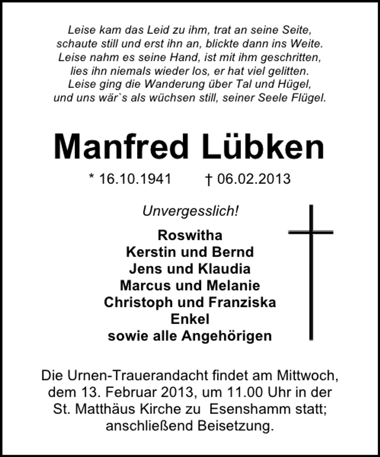 <p>Leise kam das Leid zu ihm, trat an seine Seite,<br />schaute still und erst ihn an, blickte dann ins Weite.<br />Leise nahm es seine Hand, ist mit ihm geschritten,<br />lies ihn niemals wieder los, er hat viel gelitten.<br />Leise ging die Wanderung über Tal und Hügel,<br />und uns wär`s als wüchsen still, seiner Seele Flügel.</p>
<p>Manfred Lübken<br />* 16.10.1941</p>
<p>† 06.02.2013</p>
<p>Unvergesslich!<br />Roswitha<br />Kerstin und Bernd<br />Jens und Klaudia<br />Marcus und Melanie<br />Christoph und Franziska<br />Enkel<br />sowie alle Angehörigen<br />Die Urnen-Trauerandacht findet am Mittwoch,<br />dem 13. Februar 2013, um 11.00 Uhr in der<br />St. Matthäus Kirche zu Esenshamm statt;<br />anschließend Beisetzung.</p>