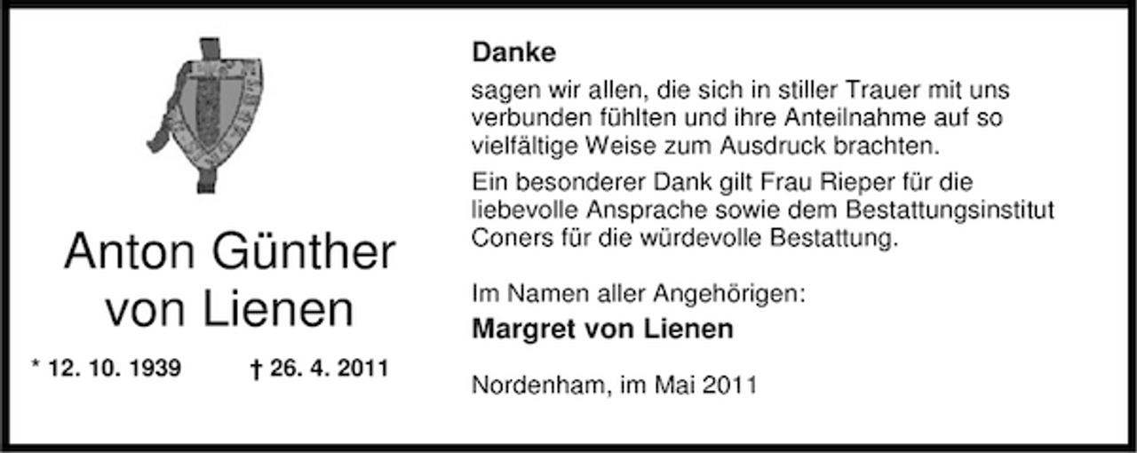 <p>Danke<br />sagen wir allen, die sich in stiller Trauer mit uns verbunden fühlten und ihre Anteilnahme auf so vielfältige Weise zum Ausdruck brachten. Ein besonderer Dank gilt Frau Rieper für die liebevolle Ansprache sowie dem Bestattungsinstitut Coners für die würdevolle Bestattung. Im Namen aller Angehörigen:</p><p>Anton Günther von Lienen<br />* 12. 10. 1939 † 26. 4. 2011</p><p>Margret von Lienen<br />Nordenham, im Mai 2011</p>