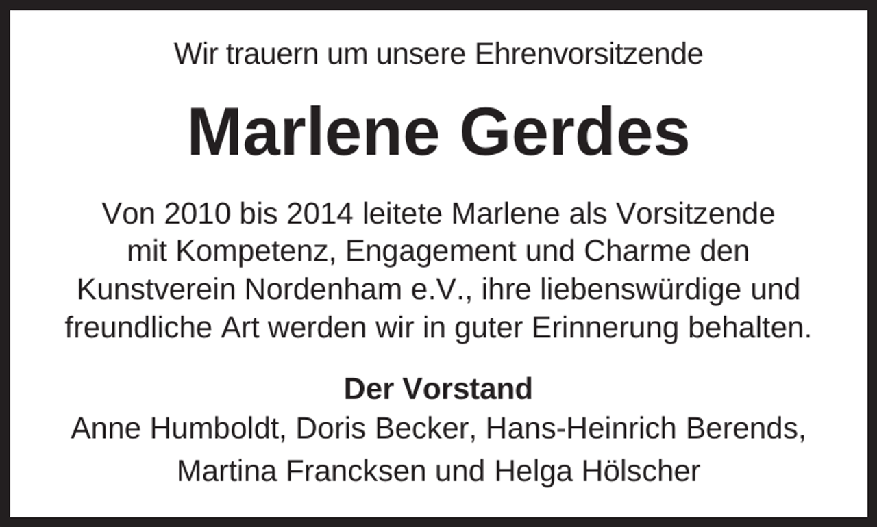 <p>Wir trauern um unsere Ehrenvorsitzende</p><p>Marlene Gerdes<br />Von 2010 bis 2014 leitete Marlene als Vorsitzende<br />mit Kompetenz, Engagement und Charme den<br />Kunstverein Nordenham e.V., ihre liebenswürdige und<br />freundliche Art werden wir in guter Erinnerung behalten.<br />Der Vorstand<br />Anne Humboldt, Doris Becker, Hans-Heinrich Berends,<br />Martina Francksen und Helga Hölscher</p>