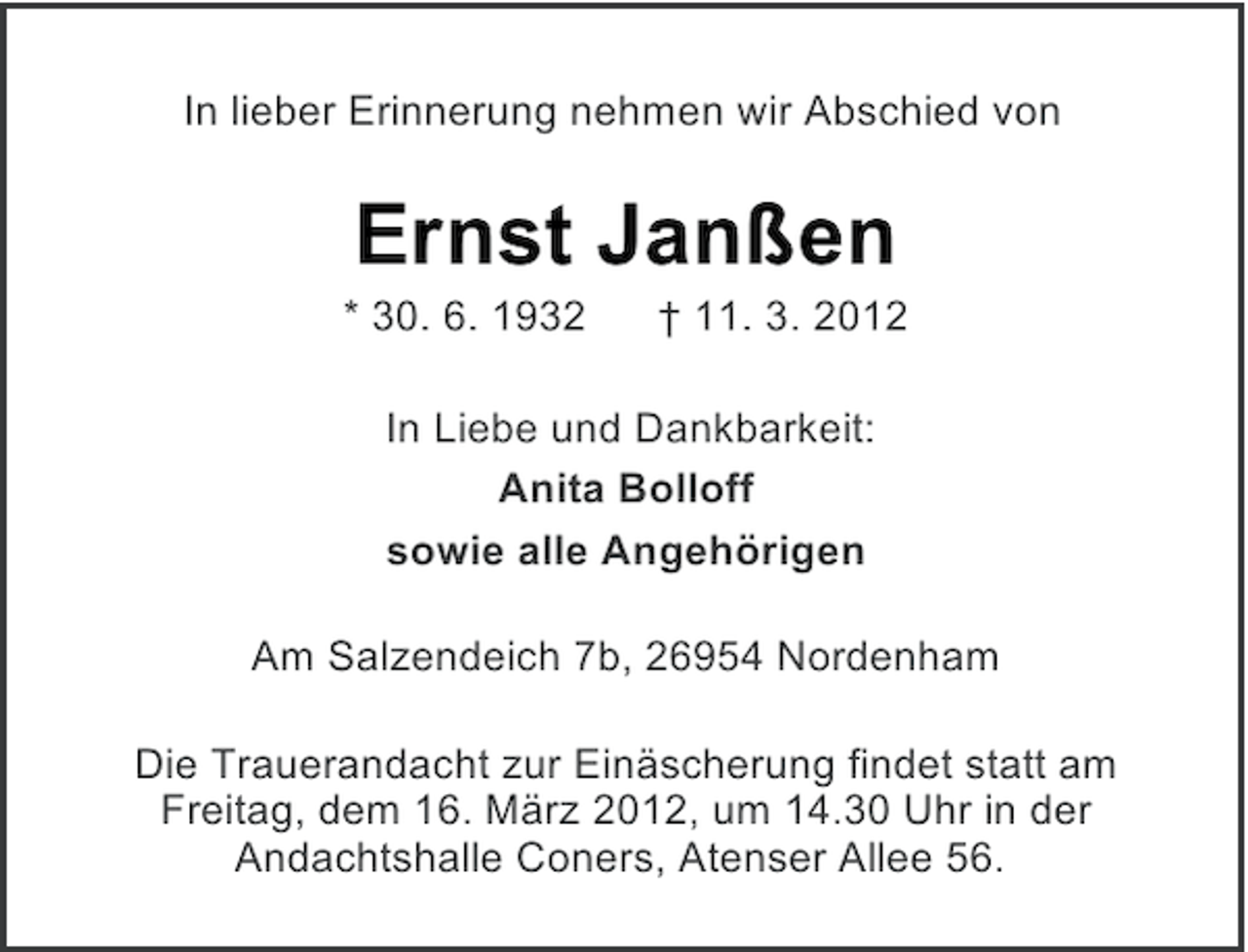 <p>In lieber Erinnerung nehmen wir Abschied von</p><p>Ernst Janßen<br />* 30. 6. 1932</p><p>† 11. 3. 2012</p><p>In Liebe und Dankbarkeit:<br />Anita Bolloff<br />sowie alle Angehörigen<br />Am Salzendeich 7b, 26954 Nordenham<br />Die Trauerandacht zur Einäscherung findet statt am<br />Freitag, dem 16. März 2012, um 14.30 Uhr in der<br />Andachtshalle Coners, Atenser Allee 56.</p>