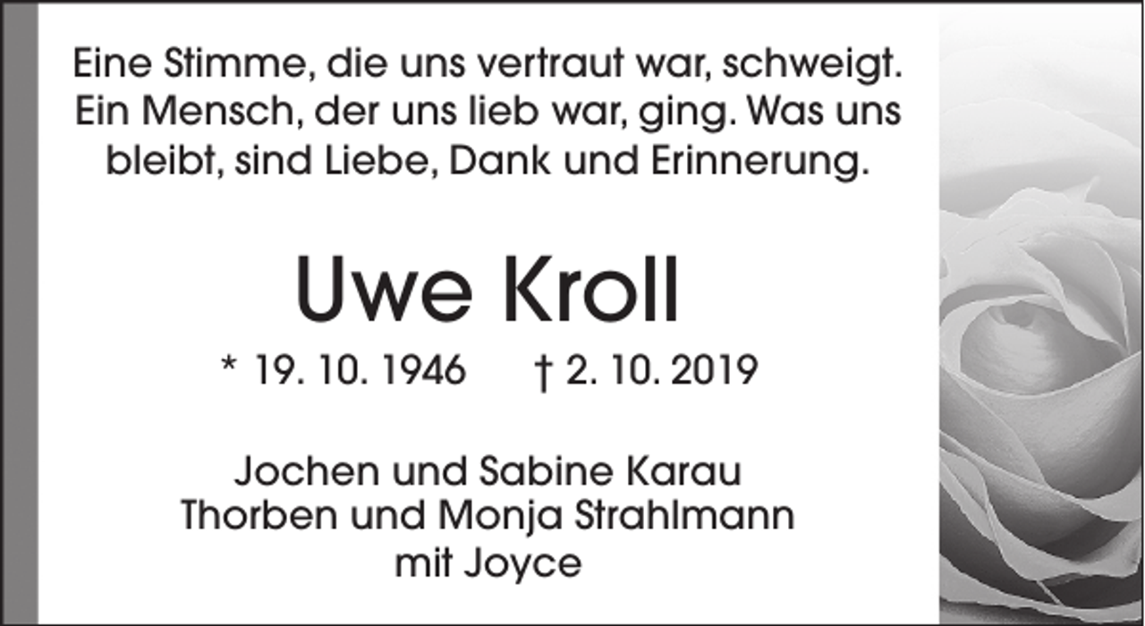 <p>Eine Stimme, die uns vertraut war, schweigt.<br />Ein Mensch, der uns lieb war, ging. Was uns<br />bleibt, sind Liebe, Dank und Erinnerung.</p>
<p>Uwe Kroll</p>
<p>* 19. 10. 1946</p>
<p>† 2. 10. 2019</p>
<p>Jochen und Sabine Karau<br />Thorben und Monja Strahlmann<br />mit Joyce</p>