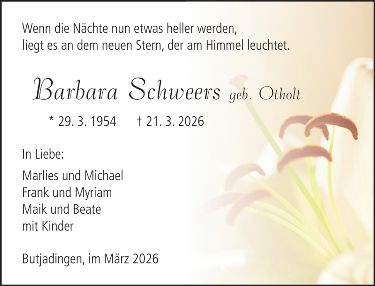 <p>Wenn die Nächte nun etwas heller werden,<br />liegt es an dem neuen Stern, der am Himmel leuchtet.</p><p>Barbara Schweers geb. Otholt<br />* 29. 3. 1954</p><p>† 21. 3. 2026</p><p>In Liebe:<br />Marlies und Michael<br />Frank und Myriam<br />Maik und Beate<br />mit Kinder<br />Butjadingen, im März 2026</p>