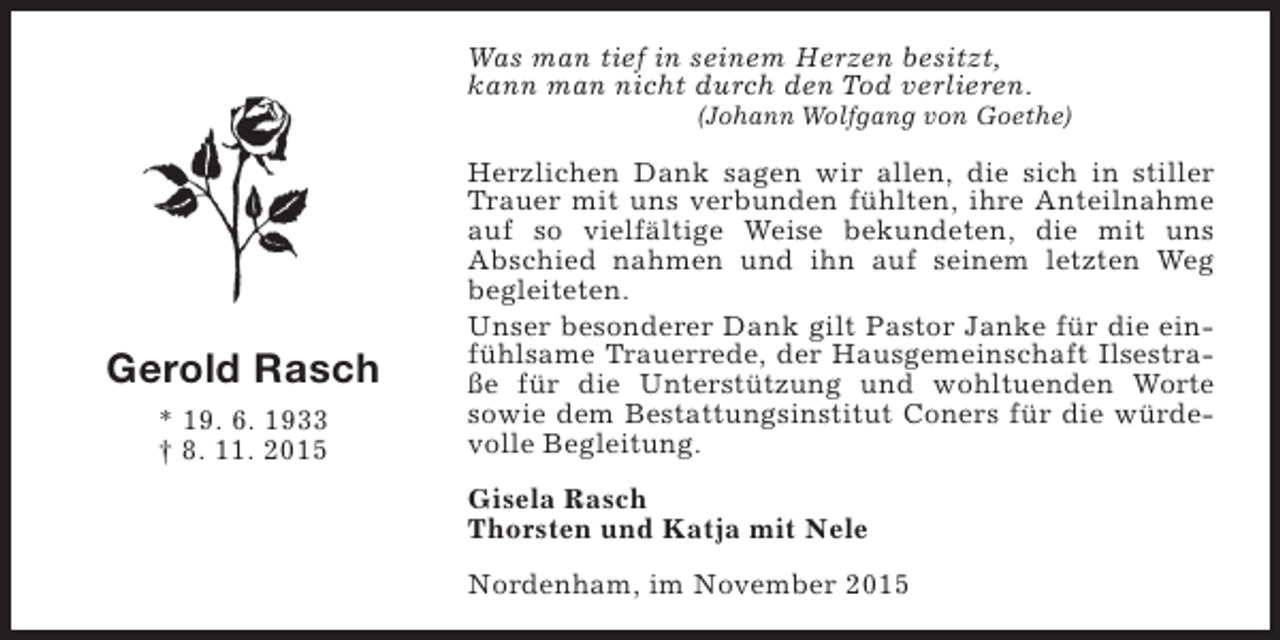 <p>Was man tief in seinem Herzen besitzt,<br />kann man nicht durch den Tod verlieren.</p><p>(Johann Wolfgang von Goethe)</p><p>Gerold Rasch<br />* 19. 6. 1933<br />† 8. 11. 2015</p><p>Herzlichen Dank sagen wir allen, die sich in stiller<br />Trauer mit uns verbunden fühlten, ihre Anteilnahme<br />auf so vielfältige Weise bekundeten, die mit uns<br />Abschied nahmen und ihn auf seinem letzten Weg<br />begleiteten.<br />Unser besonderer Dank gilt Pastor Janke für die einfühlsame Trauerrede, der Hausgemeinschaft Ilsestraße für die Unterstützung und wohltuenden Worte<br />sowie dem Bestattungsinstitut Coners für die würdevolle Begleitung.<br />Gisela Rasch<br />Thorsten und Katja mit Nele<br />Nordenham, im November 2015</p>