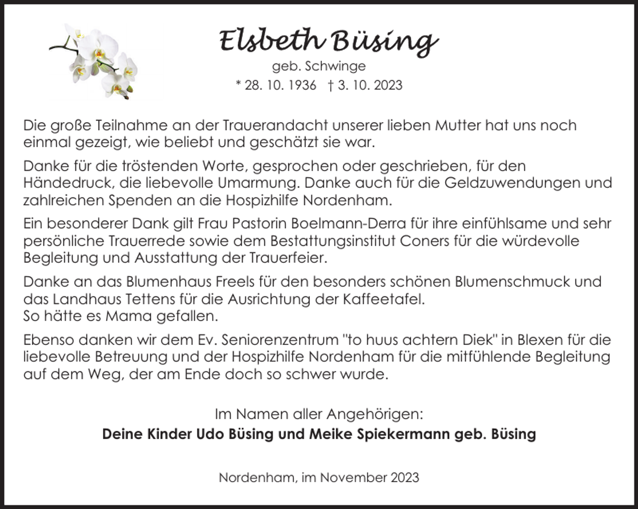 <p>geb. Schwinge<br />* 28. 10. 1936 † 3. 10. 2023</p><p>Die große Teilnahme an der Trauerandacht unserer lieben Mutter hat uns noch<br />einmal gezeigt, wie beliebt und geschätzt sie war.<br />Danke für die tröstenden Worte, gesprochen oder geschrieben, für den<br />Händedruck, die liebevolle Umarmung. Danke auch für die Geldzuwendungen und<br />zahlreichen Spenden an die Hospizhilfe Nordenham.<br />Ein besonderer Dank gilt Frau Pastorin Boelmann-Derra für ihre einfühlsame und sehr<br />persönliche Trauerrede sowie dem Bestattungsinstitut Coners für die würdevolle<br />Begleitung und Ausstattung der Trauerfeier.<br />Danke an das Blumenhaus Freels für den besonders schönen Blumenschmuck und<br />das Landhaus Tettens für die Ausrichtung der Kaffeetafel.<br />So hätte es Mama gefallen.<br />Ebenso danken wir dem Ev. Seniorenzentrum "to huus achtern Diek" in Blexen für die<br />liebevolle Betreuung und der Hospizhilfe Nordenham für die mitfühlende Begleitung<br />auf dem Weg, der am Ende doch so schwer wurde.<br />Im Namen aller Angehörigen:<br />Deine Kinder Udo Büsing und Meike Spiekermann geb. Büsing<br />Nordenham, im November 2023</p>