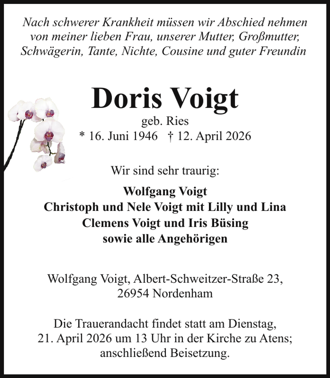 <p>Nach schwerer Krankheit müssen wir Abschied nehmen<br />von meiner lieben Frau, unserer Mutter, Großmutter,<br />Schwägerin, Tante, Nichte, Cousine und guter Freundin</p><p>Doris Voigt</p><p>geb. Ries<br />* 16. Juni 1946 † 12. April 2026<br />Wir sind sehr traurig:<br />Wolfgang Voigt<br />Christoph und Nele Voigt mit Lilly und Lina<br />Clemens Voigt und Iris Büsing<br />sowie alle Angehörigen<br />Wolfgang Voigt, Albert-Schweitzer-Straße 23,<br />26954 Nordenham<br />Die Trauerandacht findet statt am Dienstag,<br />21. April 2026 um 13 Uhr in der Kirche zu Atens;<br />anschließend Beisetzung.</p>