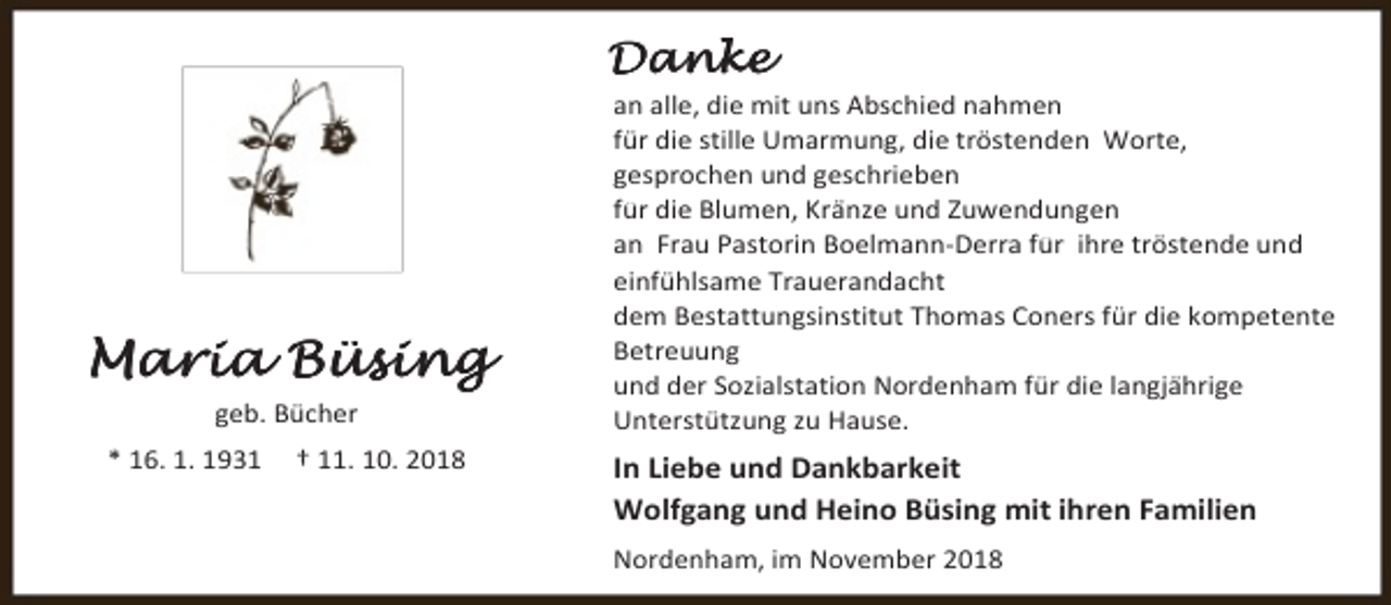 <p>Danke</p><p>Maria Büsing<br />geb. Bücher<br />* 16. 1. 1931</p><p>† 11. 10. 2018</p><p>an alle, die mit uns Abschied nahmen<br />für die stille Umarmung, die tröstenden Worte,<br />gesprochen und geschrieben<br />für die Blumen, Kränze und Zuwendungen<br />an Frau Pastorin Boelmann-Derra für ihre tröstende und<br />einfühlsame Trauerandacht<br />dem Bestattungsinstitut Thomas Coners für die kompetente<br />Betreuung<br />und der Sozialstation Nordenham für die langjährige<br />Unterstützung zu Hause.</p><p>In Liebe und Dankbarkeit<br />Wolfgang und Heino Büsing mit ihren Familien<br />Nordenham, im November 2018</p>