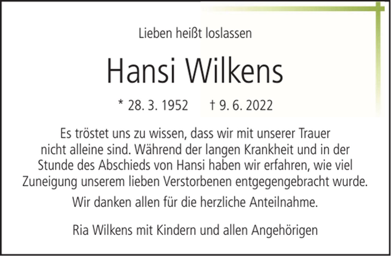 <p>Lieben heißt loslassen</p><p>Hansi Wilkens<br />* 28. 3. 1952</p><p>† 9. 6. 2022</p><p>Es tröstet uns zu wissen, dass wir mit unserer Trauer<br />nicht alleine sind. Während der langen Krankheit und in der<br />Stunde des Abschieds von Hansi haben wir erfahren, wie viel<br />Zuneigung unserem lieben Verstorbenen entgegengebracht wurde.<br />Wir danken allen für die herzliche Anteilnahme.<br />Ria Wilkens mit Kindern und allen Angehörigen</p>