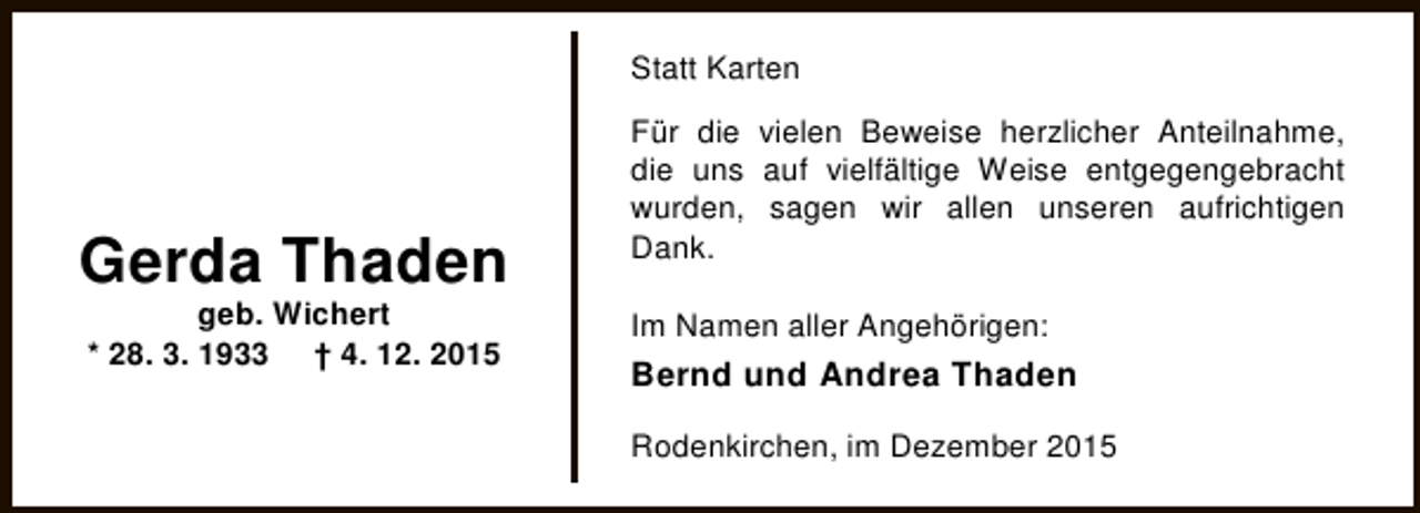 <p>Statt Karten</p><p>Gerda Thaden<br />geb. Wichert<br />* 28. 3. 1933 † 4. 12. 2015</p><p>Für die vielen Beweise herzlicher Anteilnahme,<br />die uns auf vielfältige Weise entgegengebracht<br />wurden, sagen wir allen unseren aufrichtigen<br />Dank.<br />Im Namen aller Angehörigen:</p><p>Bernd und Andrea Thaden<br />Rodenkirchen, im Dezember 2015</p>