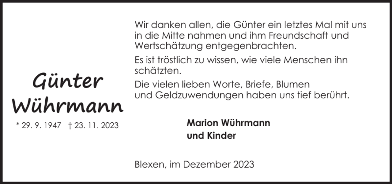 <p>Günter<br />Wührmann<br />* 29. 9. 1947 † 23. 11. 2023</p><p>Wir danken allen, die Günter ein letztes Mal mit uns<br />in die Mitte nahmen und ihm Freundschaft und<br />Wertschätzung entgegenbrachten.<br />Es ist tröstlich zu wissen, wie viele Menschen ihn<br />schätzten.<br />Die vielen lieben Worte, Briefe, Blumen<br />und Geldzuwendungen haben uns tief berührt.<br />Marion Wührmann<br />und Kinder<br />Blexen, im Dezember 2023</p>
