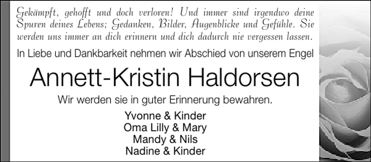 <p>Gekämpft, gehofft und doch verloren! Und immer sind irgendwo deine<br />Spuren deines Lebens; Gedanken, Bilder, Augenblicke und Gefühle. Sie<br />werden uns immer an dich erinnern und dich dadurch nie vergessen lassen.<br />In Liebe und Dankbarkeit nehmen wir Abschied von unserem Engel</p><p>Annett-Kristin Haldorsen<br />Wir werden sie in guter Erinnerung bewahren.<br />Yvonne &amp; Kinder<br />Oma Lilly &amp; Mary<br />Mandy &amp; Nils<br />Nadine &amp; Kinder</p>