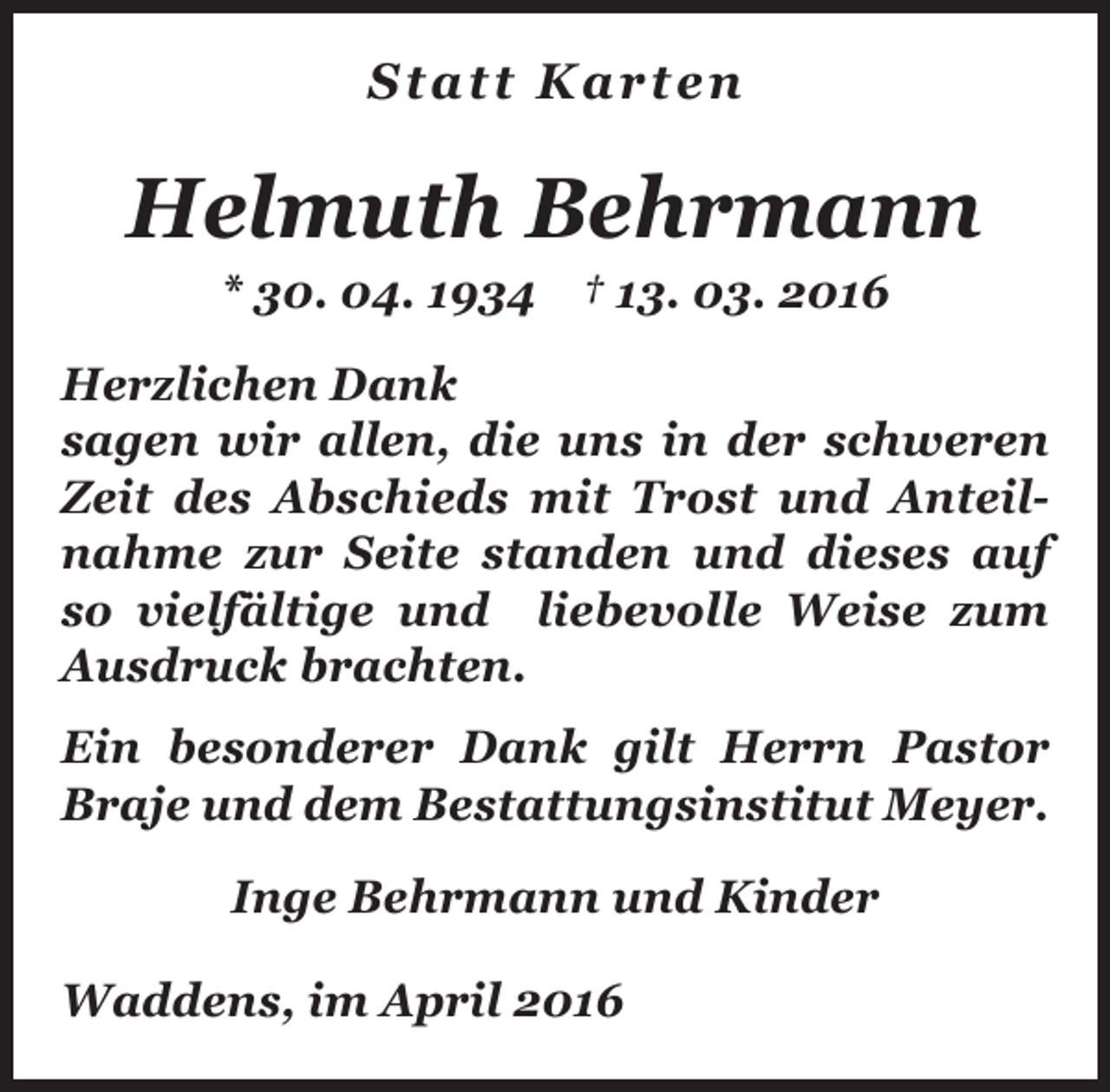 <p>Statt Karten</p><p>Helmuth Behrmann<br />* 30. 04. 1934 † 13. 03. 2016</p><p>Herzlichen Dank<br />sagen wir allen, die uns in der schweren<br />Zeit des Abschieds mit Trost und Anteilnahme zur Seite standen und dieses auf<br />so vielfältige und liebevolle Weise zum<br />Ausdruck brachten.<br />Ein besonderer Dank gilt Herrn Pastor<br />Braje und dem Bestattungsinstitut Meyer.<br />Inge Behrmann und Kinder<br />Waddens, im April 2016</p>