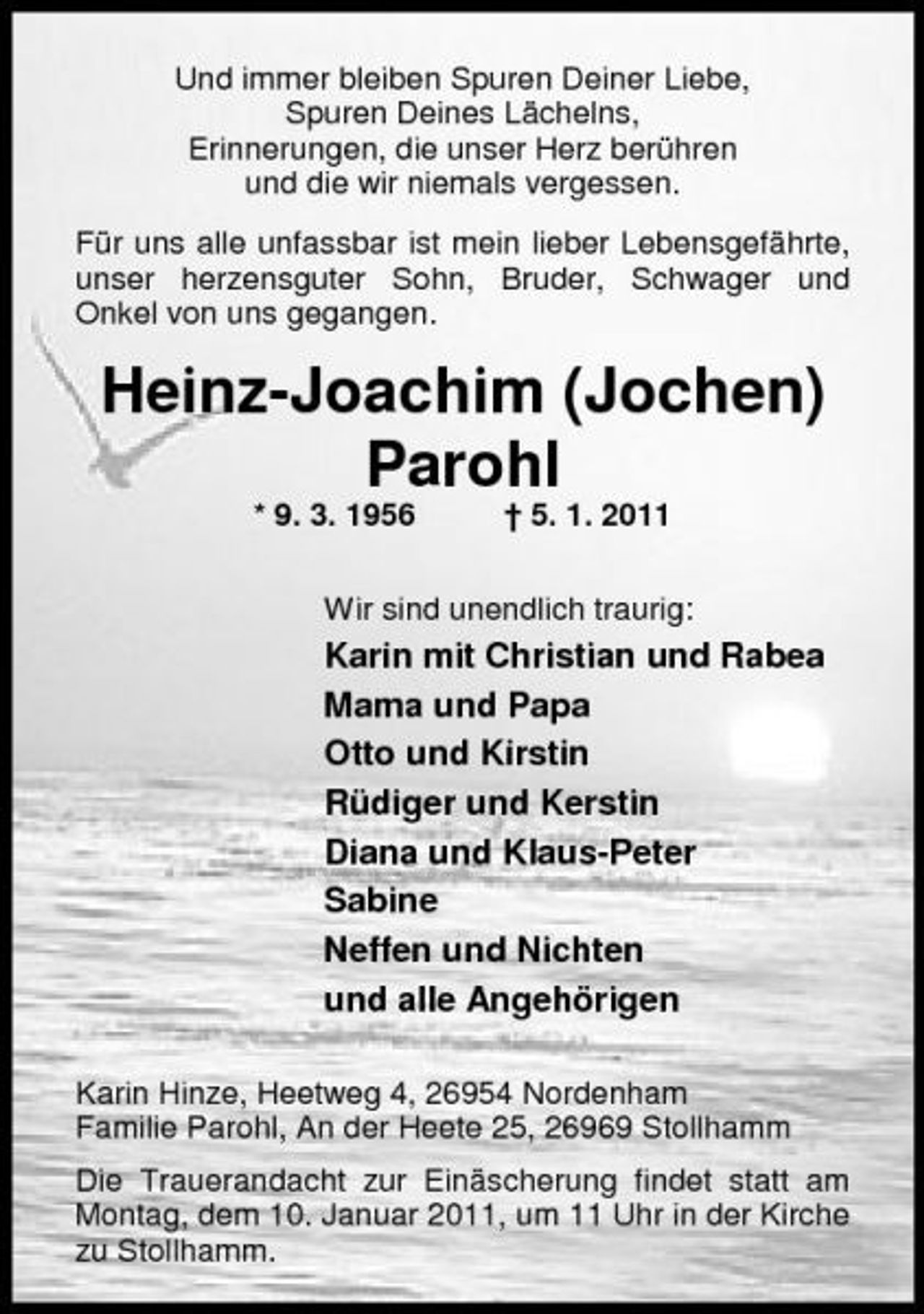 <p>Und immer bleiben Spuren Deiner Liebe, Spuren Deines Lächelns, Erinnerungen, die unser Herz berühren und die wir niemals vergessen. Für uns alle unfassbar ist mein lieber Lebensgefährte, unser herzensguter Sohn, Bruder, Schwager und Onkel von uns gegangen.</p><p>Heinz-Joachim (Jochen) Parohl<br />* 9. 3. 1956 † 5. 1. 2011 Wir sind unendlich traurig:</p><p>Karin mit Christian und Rabea Mama und Papa Otto und Kirstin Rüdiger und Kerstin Diana und Klaus-Peter Sabine Neffen und Nichten und alle Angehörigen<br />Karin Hinze, Heetweg 4, 26954 Nordenham Familie Parohl, An der Heete 25, 26969 Stollhamm Die Trauerandacht zur Einäscherung findet statt am Montag, dem 10. Januar 2011, um 11 Uhr in der Kirche zu Stollhamm.</p>