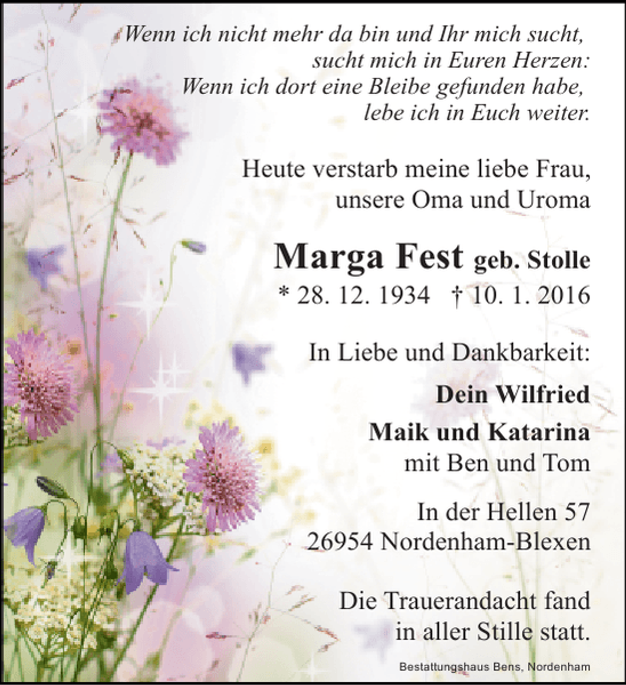 <p>Wenn ich nicht mehr da bin und Ihr mich sucht,<br />sucht mich in Euren Herzen:<br />Wenn ich dort eine Bleibe gefunden habe,<br />lebe ich in Euch weiter.</p><p>Heute verstarb meine liebe Frau,<br />unsere Oma und Uroma</p><p>Marga Fest geb. Stolle<br />* 28. 12. 1934 † 10. 1. 2016</p><p>In Liebe und Dankbarkeit:<br />Dein Wilfried<br />Maik und Katarina<br />mit Ben und Tom<br />In der Hellen 57<br />26954 Nordenham-Blexen<br />Die Trauerandacht fand<br />in aller Stille statt.<br />Bestattungshaus Bens, Nordenham</p>